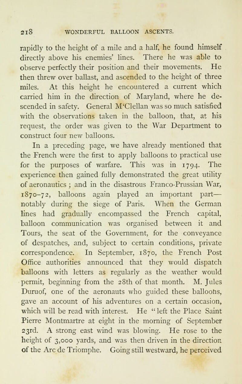 rapidly to the height of a mile and a half, he found himself directly above his enemies' lines. There he was able to observe perfectly their position and their movements. He then threw over ballast, and ascended to the height of three miles. At this height he encountered a current which carried him in the direction of Maryland, where he de- scended in safety. General M'Clellan was so much satisfied with the observations taken in the balloon, that, at his request, the order was given to the War Department to construct four new balloons. In a preceding page, we have already mentioned that the French were the first to apply balloons to practical use for the purposes of warfare. This was in 1794. The experience then gained fully demonstrated the great utility of aeronautics ; and in the disastrous Franco-Prussian War, 1870-72, balloons again played an important part— notably during the siege of Paris. When the German lines had gradually encompassed the French capital, balloon communication was organised between it and Tours, the seat of the Government, for the conveyance of despatches, and, subject to certain conditions, private correspondence. In September, 1870, the French Post Office authorities announced that they would dispatch balloons with letters as regularly as the weather would permit, beginning from the 28th of that month. M. Jules Duruof, one of the aeronauts who guided these balloons, gave an account of his adventures on a certain occasion, which will be read with interest. He  left the Place Saint Pierre Montmartre at eight in the morning of September 23rd. A strong east wind was blowing. He rose to the height of 3,000 yards, and was then driven in the direction of the Arc de Triomphe. Going still westward, he perceived