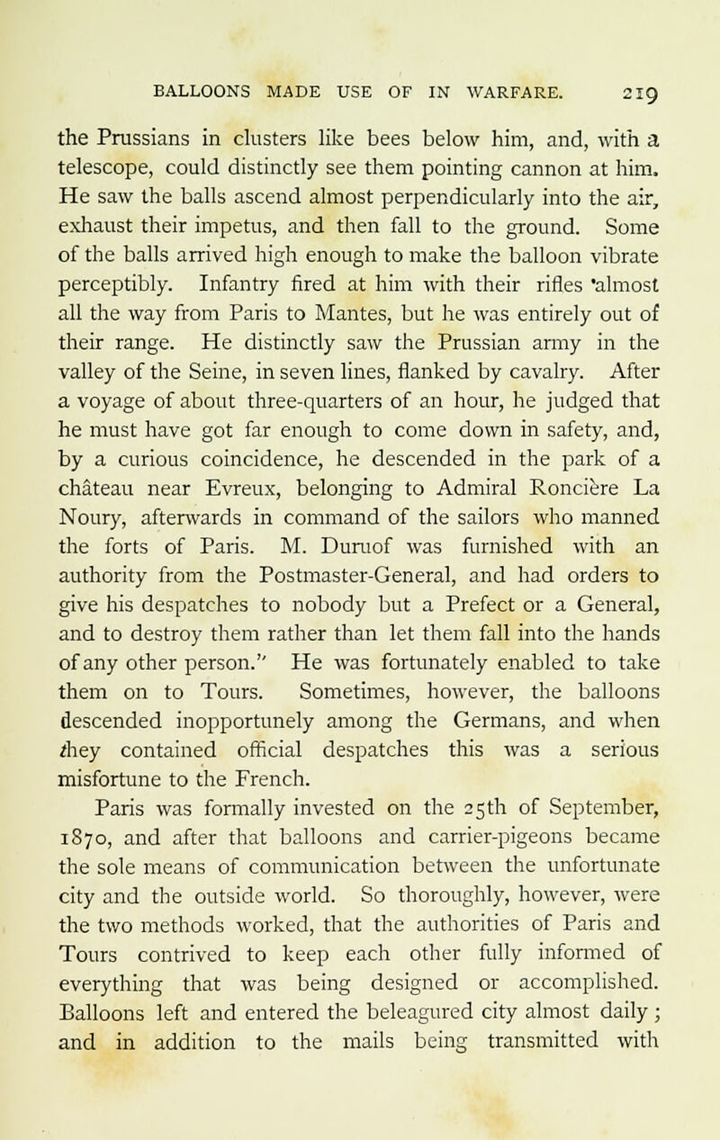 the Prussians in clusters like bees below him, and, with a telescope, could distinctly see them pointing cannon at him. He saw the balls ascend almost perpendicularly into the air, exhaust their impetus, and then fall to the ground. Some of the balls arrived high enough to make the balloon vibrate perceptibly. Infantry fired at him with their rifles almost all the way from Paris to Mantes, but he was entirely out of their range. He distinctly saw the Prussian army in the valley of the Seine, in seven lines, flanked by cavalry. After a voyage of about three-quarters of an hour, he judged that he must have got far enough to come down in safety, and, by a curious coincidence, he descended in the park of a chateau near Evreux, belonging to Admiral Ronciere La Noury, afterwards in command of the sailors who manned the forts of Paris. M. Duruof was furnished with an authority from the Postmaster-General, and had orders to give his despatches to nobody but a Prefect or a General, and to destroy them rather than let them fall into the hands of any other person.'' He was fortunately enabled to take them on to Tours. Sometimes, however, the balloons descended inopportunely among the Germans, and when *hey contained official despatches this was a serious misfortune to the French. Paris was formally invested on the 25 th of September, 1870, and after that balloons and carrier-pigeons became the sole means of communication between the unfortunate city and the outside world. So thoroughly, however, were the two methods worked, that the authorities of Paris and Tours contrived to keep each other fully informed of everything that was being designed or accomplished. Balloons left and entered the beleagured city almost daily ; and in addition to the mails being transmitted with