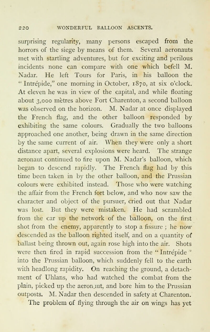 surprising regularity, many persons escaped from the horrors of the siege by means of them. Several aeronauts met with startling adventures, but for exciting and perilous incidents none can compare with one which befell M. Nadar. He left Tours for Paris, in his balloon the  Intrepide, one morning in October, 1870, at six o'clock. At eleven he was in view of the capital, and while floating about 3,000 metres above Fort Charenton, a second balloon was observed on the horizon. M. Nadar at once displayed the French flag, and the other balloon responded by exhibiting the same colours. Gradually the two balloons approached one another, being drawn in the same direction by the same current of air. When they were only a short distance apart, several explosions were heard. The strange aeronaut continued to fire upon M. Nadar's balloon, which began to descend rapidly. The French flag had by this time been taken in by the other balloon, and the Prussian colours were exhibited instead. Those who were watching the affair from the French fort below, and who now saw the character and object of the pursuer, cried out that Nadar was lost. But they were mistaken. He had scrambled from the car up the network of the balloon, on the first shot from the enemy, apparently to stop a fissure ; he now descended as the balloon righted itself, and on a quantity of ballast being thrown out, again rose high into the air. Shots were then fired in rapid succession from the  Intre'pide ' into the Prussian balloon, which suddenly fell to the earth with headlong rapidity. On reaching the ground, a detach- ment of Uhlans, who had watched the combat from the plain, picked up the aeron.mt, and bore him to the Prussian outposts. M. Nadar then descended in safety at Charenton. The problem of flying through the air on wings has yet
