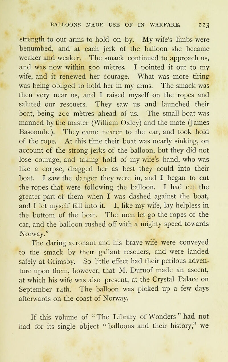 strength to our arms to hold on by. My wife's limbs were benumbed, and at each jerk of the balloon she became weaker and weaker. The smack continued to approach us, and was now within 500 metres. I pointed it out to my wife, and it renewed her courage. What was more tiring was being obliged to hold her in my arms. The smack was then very near us, and I raised myself on the ropes and saluted our rescuers. They saw us and launched their boat, being 200 metres ahead of us. The small boat vvas manned by the master (William Oxley) and the mate (James Bascombe). They came nearer to the car, and took hold of the rope. At this time their boat was nearly sinking, on account of the strong jerks of the balloon, but they did not lose courage, and taking hold of my wife's hand, who was like a corpse, dragged her as best they could into their boat. I saw the danger they were in, and I began to cut the ropes that were following the balloon. I had cut the greater part of them when I was dashed against the boat, and I let myself fall into it. I, like my wife, lay helpless in the bottom of the boat. The men let go the ropes of the car, and the balloon rushed off with a mighty speed towards Norway. The daring aeronaut and his brave wife were conveyed to the smack by their gallant rescuers, and were landed safely at Grimsby. So little effect had their perilous adven- ture upon them, however, that M. Duruof made an ascent, at which his wife was also present, at the Crystal Palace on September 14th. The balloon was picked up a few days afterwards on the coast of Norway. If this volume of  The Library of Wonders  had not had for its single object balloons and their history, we