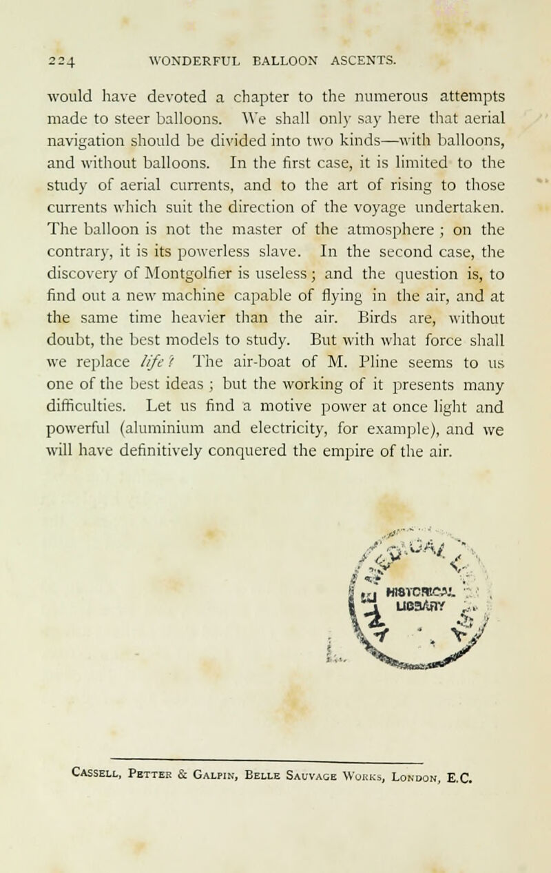 would have devoted a chapter to the numerous attempts made to steer balloons. We shall only say here that aerial navigation should be divided into two kinds—with balloons, and without balloons. In the first case, it is limited to the study of aerial currents, and to the art of rising to those currents which suit the direction of the voyage undertaken. The balloon is not the master of the atmosphere ; on the contrary, it is its powerless slave. In the second case, the discovery of Montgolfier is useless ; and the question is, to find out a new machine capable of flying in the air, and at the same time heavier than the air. Birds are, without doubt, the best models to study. But with what force shall we replace life i The air-boat of M. Pline seems to us one of the best ideas ; but the working of it presents many difficulties. Let us find a motive power at once light and powerful (aluminium and electricity, for example), and we will have definitively conquered the empire of the air. ..'-•' /&>*& Cassell, Fetter & Galpin, Belle Sauvage Works, London, E.C.