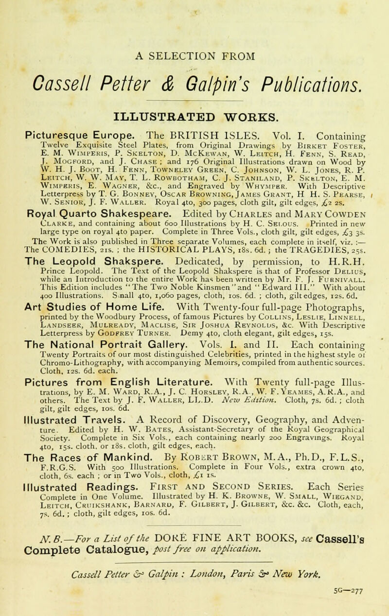 A SELECTION FROM Cassell Petter & Galpin's Publications. ILLUSTRATED WORKS. Picturesque Europe. The BRITISH ISLES. Vol. I. Containing Twelve Exquisite Steel Plates, from Original Drawings by Birket Foster, E. M. Wimpbris, P. Skelton, D. McKewan, W. Leitch, H. Fenn, S. Read, J. Mogford, and J. Chase; and 176 Original Illustrations drawn on Wood by W. H. J. Boot, H. Fenn, Townelev Green, C. Johnson, W. L. Jones, R. P. Leitch, W, W. May, T. L. Rowbotham, C. J. Staniland, P. Skulton, E. M. Wimperis, E. Wagner, &c.f and Engraved by Whymper. With Descriptive Letterpress by T. G. Bonnev, Oscar Browning, James Grant, H H. S. Pearse, W. Senior, J. F. Waller. Royal 4to, 300 pages, cloth gilt, gilt edges, £2 2s. Royal Quarto Shakespeare. Edited by Charles and Mary Cowden Clarke, and containing about 600 Illustrations by H. C. Sei.ous. Printed in new large type on royal 4to paper. Complete in Three Vols., cloth gilt, gilt edges, ,63 3s. The Work is also published in Three separate Volumes, each complete in itself, viz. :— The COMEDIES, 21s. ; the HISTORICAL PLAYS, 18s. 6d. ; the TRAGEDIES, 25s. The Leopold Shakspere. Dedicated, by permission, to H.R.H. Prince Leopold. The Text of the Leopold Shakspere is that of Professor Delius, while an Introduction to the entire Work has been written by Mr. F. J. Furnivall. This Edition includes The Two Noble Kinsmen and  Edward III. With about 400 Illustrations. S.nall 4*0, 1,060 pages, cloth, 10s. 6d. ; cloth, gilt edges, 12s. 6d. Art Studies of Home Life. With Twenty-four full-page Photographs, printed by the Woodbury Process, of famous Pictures by Collins, Leslie, Linnell, Landseer, Mulready, Maclise, Sir Joshua Reynolds, &c. With Descriptive Letterpress by Godfrey Turner. Demy 410, cloth elegant, gilt edges, 15s. The National Portrait Gallery. Vols. I. and II. Each containing Twenty Portraits of our most distinguished Celebrities, printed in the highest style 01' Chromo-Lithography, with accompanying Memoirs, compiled from authentic sources. Cloth, 12s. 6d. each. Pictures from English Literature. With Twenty full-page Illus- trations, by E. M. Ward, R.A., J. C. Horsley, R.A , W. F. Yeames, A.R.A., and others. The Text by J. F. Waller, LL.D. New Edition. Cloth, 7s. 6d. ; cloth gilt, gilt edges, 10s. 6d. Illustrated Travels. A Record of Discovery, Geography, and Adven- ture. Edited by H. W. Bates, Assistant-Secretary of the Royal Geographical Society. Complete in Six Vols., each containing nearly 200 Engravings. Royal 4to, 15s. cloth, or 18s. cloth, gilt edges, each. The Races of Mankind. By Robert Brown, M.A., Ph.D., F.L.S., F.R.G.S. With 500 Illustrations. Complete in Four Vols., extra crown 4to, cloth, 6s. each ; or in Two Vols., cloth, £1 is. Illustrated Readings. First and Second Series. Each Series Complete in One Volume. Illustrated by H. K. Browne, W. Small, Wiegand, Leitch, Cruikshank, Barnard, F. Gilbert, J. Gilbert, &c. &c. Cloth, each, 7s. 6d.; cloth, gilt edges, 10s. 6d. TV.tf.— For a List of the DOKE FINE ART BOOKS, see CaSSeLTs Complete Catalogue, post free on application. Cassell Petter & Galpin : London, Paris &> New York, SG—277