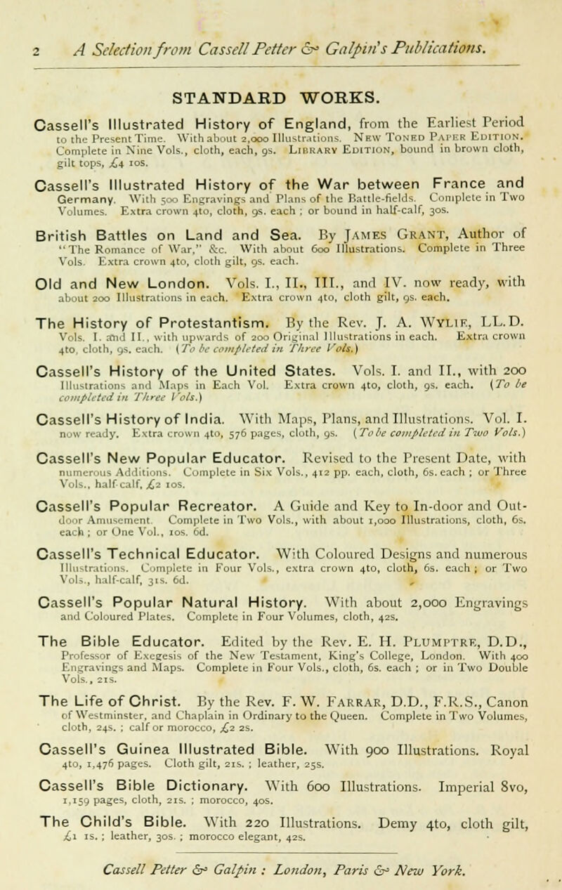 STANDARD WORKS. CasselPs Illustrated History of England, from the Earliest Period to the Present Time. With about 2,000 Illustrations. New Toned Paper Edition. Complete in Nine Vols., cloth, each, gs. Librarv Edition, bound in brown cloth, gilt tops, £4 10s. Cassell's Illustrated History of the War between France and Germany. With 500 Engravings and Plans of the Battle-fields. Complete in Two Volumes. Extra crown 4to, cloth, 9s. each ; or bound in half-calf, 30s. British Battles on Land and Sea. By James Grant, Author of The Romance of War, &c. With about 600 Illustrations. Complete in Three Vols. Extra crown 4to, cloth gilt, 9s, each. Old and New London. Vols. I., II., III., and IV. now ready, with about 200 Illustrations in each. Extra crown 4to, cloth gilt, 9s. each. The History of Protestantism. By the Rev. J. A. Wylif, LL.D. Vols. I. and II., with upwards of 200 Original Illustrations in each. Extra crown 4to, cloth, 9s. each. ( To be completed in three Vols,) Cassell's History of the United States. Vols. I. and II., with 200 Illustrations and Maps in Each Vol. Extra crown 4to, cloth, gs. each. (To be completed in Three Vols.) Cassell's History of India. With Maps, Plans, and Illustrations. Vol. I. DOW ready. Extra crown 4to, 576 pages, cloth, gs. (Tobe completed in Two Vols.) Cassell's New Popular Educator. Revised to the Present Date, with numerous Additions. Complete in Six Vols., 412 pp. each, cloth, 6s. each ; or Three Vols., half-calf, £2 10s. Cassell's Popular Recreator. A Guide and Key to In-door and Out- door Amusement Complete in Two Vols., with about 1,000 Illustrations, cloth, 6s. each ; or One Vol., 10s. 6d. Cassell's Technical Educator. With Coloured Designs and numerous Illustrations. Complete in Four Vols., extra crown 4to, cloth, 6s. each; or Two Vols., half-calf, 31s. 6d. Cassell's Popular Natural History. With about 2,000 Engravings and Coloured Plates. Complete in Four Volumes, cloth, 42s. The Bible Educator. Edited by the Rev. E. H. Plumptre, D.D., Professor of Exegesis of the New Testament, King's College, London. With 400 Engravings and Maps. Complete in Four Vols., cloth, 6s. each ; or in Two Double Vols., 2IS. The Life of Christ. By the Rev. F. W. Farrar, D.D., F.R.S., Canon of Westminster, and Chaplain in Ordinary to the Queen. Complete in Two Volumes, cloth, 24s. ; calf or morocco, £2 2s. Cassell's Guinea Illustrated Bible. With 900 Illustrations. Royal 4to, 1,476 pages. Cloth gilt, 21s. ; leather, 25s. Cassell's Bible Dictionary. With 600 Illustrations. Imperial 8vo, 1,159 PaSes» cloth, 21s. ; morocco, 40s. The Child's Bible. With 220 Illustrations. Demy 4to, cloth gilt, £1 is.; leather, 30s. ; morocco elegant, 42s.