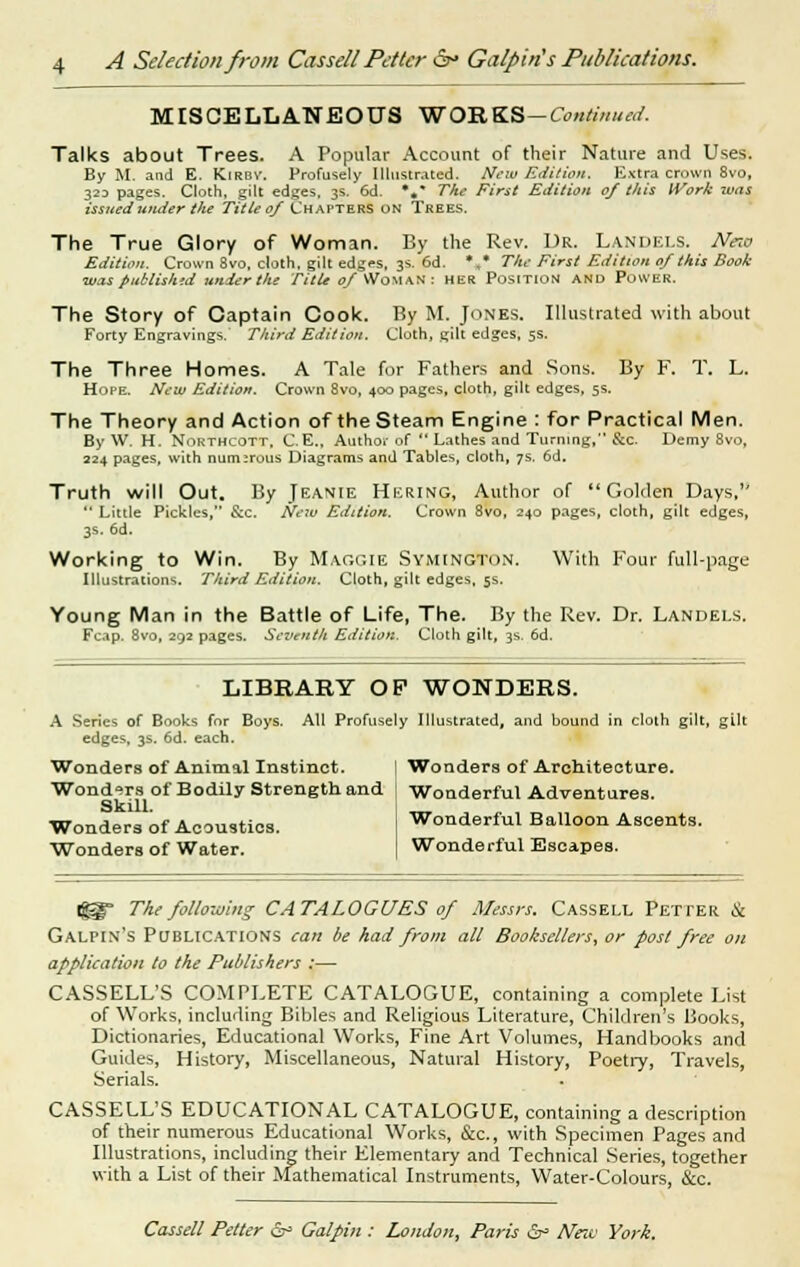 MISCELLANEOUS WOILKS-Continued. Talks about Trees. A Popular Account of their Nature and Uses. By M. and E. Kirbv. Profusely Illustrated. New Edition. Extra crown 8vo, 323 pages. Cloth, gilt edges. 3s. 6d. *«* The First Edition 0/ this Work was issued -under tlie Title 0/ Chapters on Trees. The True Glory of Woman. By the Rev. Dr. Landels. Neio Edition. Crown 8vo, cloth, gilt edges, 3s. 6d. *, The First Edition of this Book ■was published under the Title 0/ Woman : her Position and Power. The Story of Captain Cook. By M. Jones. Illustrated with about Forty Engravings. Third Edition. Cloth, gilt edges, 5s. The Three Homes. A Tale for Fathers and Sons. By F. T. L. Hope. New Edition. Crown 8vo, 400 pages, cloth, gilt edges, 5s. The Theory and Action of the Steam Engine : for Practical Men. By W. H. Northcott, C.E., Author of  Lathes and Turning, See. Demy 8vo, 224 pages, with numerous Diagrams and Tables, cloth, 7s. 6d. Truth will Out. By Jeanie Hkring, Author of Golden Days,  Little Pickles, &c. New Edition. Crown 8vo, 240 pages, cloth, gilt edges, 3s. 6d. Working to Win. By Maggie Symington. With Four full-page Illustrations. Third Edition. Cloth, gilt edges, 5s. Young Man in the Battle of Life, The. By the Rev. Dr. Landels. Fcap. 8vo, 292 pages. Seventh Edition. Cloth gilt, 3s. 6d. LIBRARY OP WONDERS. A Series of Books for Boys. All Profusely Illustrated, and bound in cloth gilt, gilt edges, 3s. 6d. each. Wonders of Animal Instinct. 1 Wonders of Architecture. Wonderful Adventures. Wonders of Bodily Strength and Skill. Wonders of Acoustics. Wonders of Water. Wonderful Balloon Ascents. Wonderful Escapes. ®- The following CATALOGUES 0/ Messrs. Cassell Petter & Galpin's Publications can be had from all Booksellers, or post free on application to the Publishers :— CASSELL'S COMPLETE CATALOGUE, containing a complete List of Works, including Bibles and Religious Literature, Children's Books, Dictionaries, Educational Works, Fine Art Volumes, Handbooks and Guides, History, Miscellaneous, Natural History, Poetry, Travels, Serials. CASSELL'S EDUCATIONAL CATALOGUE, containing a description of their numerous Educational Works, &c, with Specimen Pages and Illustrations, including their Elementary and Technical Series, together with a List of their Mathematical Instruments, Water-Colours, &c.