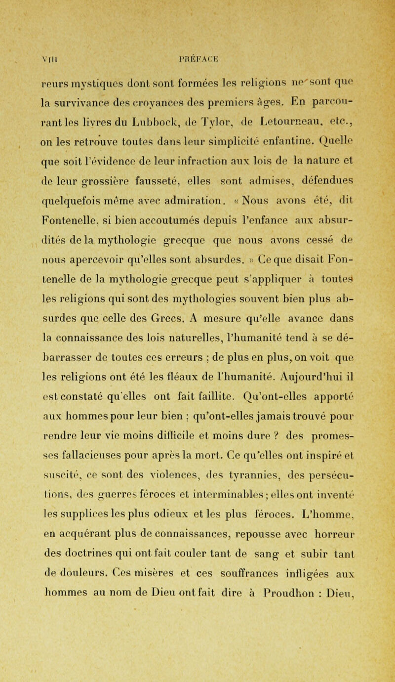 reursmystiques dont sont formées les religions ne sont que la survivance des croyances des premiers âges. En parcou- rant les livres du Lubbock, de Tylor, de Letourneau, etc., on les retrouve toutes dans leur simplicité enfantine. Quelle que soit l'évidence do leur infraction aux lois de la nature et de leur grossière fausseté, elles sont admises, défendues quelquefois même avec admiration. «Nous avons été, dit Fontenelle. si bien accoutumés depuis l'enfance aux absur- dités de la mythologie grecque que nous avons cessé de nous apercevoir qu'elles sont absurdes. » Ce que disait Fon- tenelle de la mythologie grecque peut s'appliquer à toutes les religions qui sont des mythologies souvent bien plus ab- surdes que celle des Grecs. A mesure qu'elle avance dans la connaissance des lois naturelles, l'humanité tend à se dé- barrasser de toutes ces erreurs ; de plus en plus, on voit que les religions ont été les fléaux de l'humanité. Aujourd'hui il est constaté qu'elles ont fait faillite. Qu'ont-elles apporté aux hommes pour leur bien ; qu'ont-elles jamais trouvé pour rendre leur vie moins diflicile et moins dure ? des promes- ses fallacieuses pour après la mort. Ce qu'elles ont inspiré et suscité, ce sont des violences, des tyrannies, des persécu- tions, des guerres féroces et interminables; elles ont inventé les supplices les plus odieux et les plus féroces. L'homme, en acquérant plus de connaissances, repousse avec horreur des doctrines qui ont fait couler tant de sang et subir tant de douleurs. Ces misères et ces souffrances infligées aux hommes an nom de Dieu ont fait dire à Proudhon : Dieu,