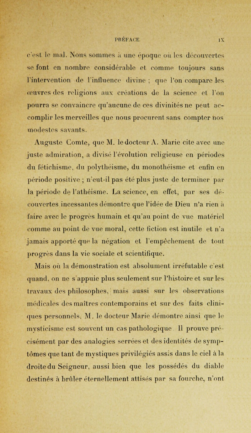 c'est li1 mal. Nous sommes à une époque où les découvertes se font en nombre considérable et comme toujours sans l'intervention de l'influence divine ; que l'on compare les œuvres des religions aux créations de la science el l'on pourra se convaincre qu'aucune de ces divinités ne peut ac- complir les merveilles que nous procurent sans compter nos modestes savants. Auguste Comte, que M. le docteur A. Marie cite avec une juste admiration, a divisé l'évolution religieuse en périodes du fétichisme, du polythéisme, du monothéisme et enfin en période positive ; n!eut-il pas été plus juste de terminer par la période de l'athéisme. La science, en effet, par ses dé- couvertes incessantes démontre que l'idée de Dieu n'a rien à faire avec le progrès humain et qu'au point de vue matériel comme au point de vue moral, cette fiction est inutile et n'a jamais apporté que la négation et l'empêchement de tout progrés dans la vie sociale et scientifique. Mais où la démonstration est absolument irréfutable c'est quand, on ne s'appuie plus seulement sur l'histoire et sur les travaux des philosophes, mais aussi sur les observations médicales des maîtres contemporains et sur des faits clini- ques personnels, M. le docteur Marie démontre ainsi que le mysticisme est souvent un cas pathologique II prouve pré- cisément par des analogies serrées et des identités de symp- tômes que tant de mystiques privilégiés assis dans le ciel à la droite du Seigneur, aussi bien que les possédés du diable destinés à brûler éternellement attisés par sa fourche, n'ont