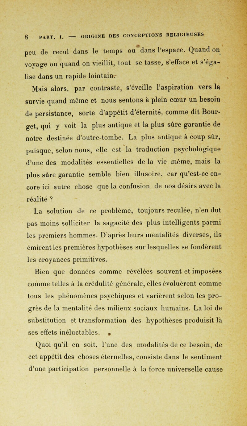 peu de recul dans le temps ou*dans l'espace. Quand on voyage ou quand on vieillit, tout se tasse, s'efface et s'éga- lise dans un rapide lointaiih- Mais alors, par contraste, s'éveille l'aspiration vers la survie quand même et nous sentons à plein cœur un besoin de persistance, sorte d'appétit d'éternité, comme dit Bour- get, qui y voit la plus antique et la plus sûre garantie de notre destinée d'outre-lombe. La plus antique à coup sûr, puisque, selon nous, elle est la traduction psychologique d'une des modalités essentielles de la vie même, mais la plus sûre garantie semble bien illusoire, car qu'est-ce en- core ici autre chose que la confusion de nos désirs avec la réalité '? La solution de ce problème, toujours reculée, n'en dut pas moins solliciter la sagacité des plus intelligents parmi les premiers hommes. D'après leurs mentalités diverses, ils émirent les premières hypothèses sur lesquelles se fondèrent les croyances primitives. Bien que données comme révélées souvent et imposées comme telles à la crédulité générale, elles évoluèrent comme tous les phénomènes psychiques et varièrent selon les pro- grès de la mentalité des milieux sociaux humains. La loi de substitution et transformation des hypothèses produisit là ses effets inéluctables. » Quoi qu'il en soit, l'une des modalités de ce besoin, de cet appétit des choses éternelles, consiste dans le sentiment d'une participation personnelle à la force universelle cause