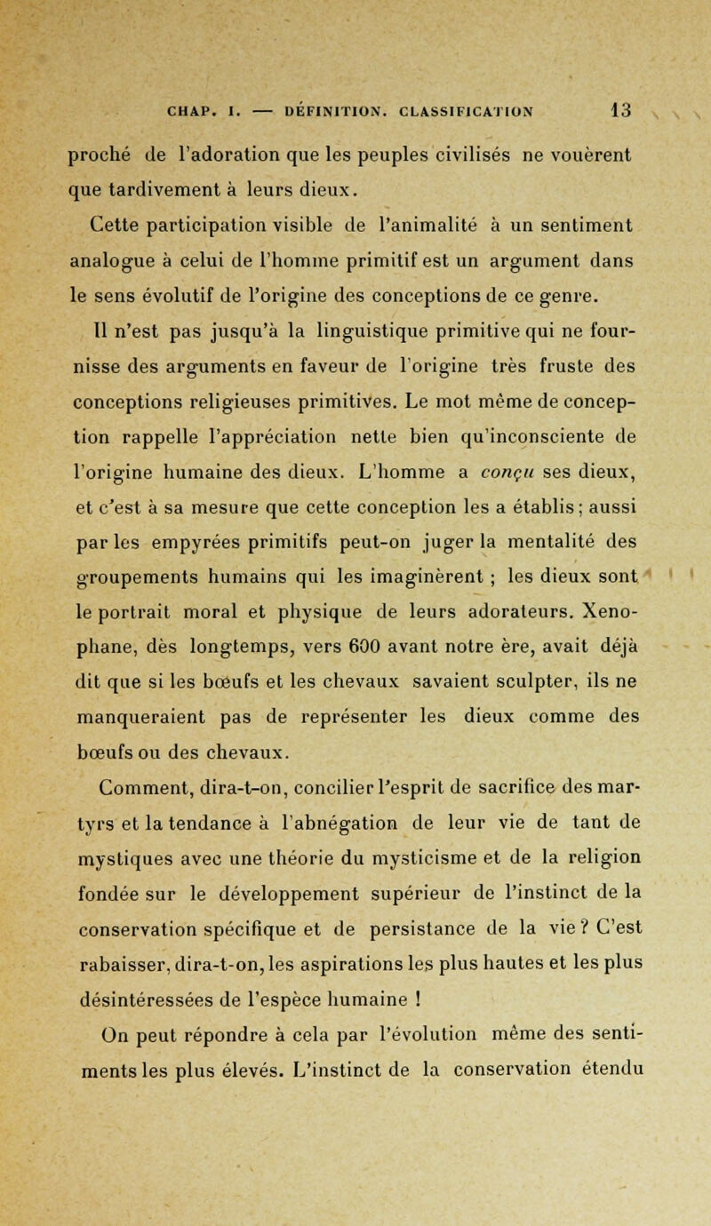 proche de l'adoration que les peuples civilisés ne vouèrent que tardivement à leurs dieux. Cette participation visible de l'animalité à un sentiment analogue à celui de l'homme primitif est un argument dans le sens évolutif de l'origine des conceptions de ce genre. 11 n'est pas jusqu'à la linguistique primitive qui ne four- nisse des arguments en faveur de l'origine très fruste des conceptions religieuses primitives. Le mot même de concep- tion rappelle l'appréciation nette bien qu'inconsciente de l'origine humaine des dieux. L'homme a conçu ses dieux, et c'est à sa mesure que cette conception les a établis; aussi par les empyrées primitifs peut-on juger la mentalité des groupements humains qui les imaginèrent ; les dieux sont le portrait moral et physique de leurs adorateurs. Xeno- phane, dès longtemps, vers 600 avant notre ère, avait déjà dit que si les bœufs et les chevaux savaient sculpter, ils ne manqueraient pas de représenter les dieux comme des bœufs ou des chevaux. Comment, dira-t-on, concilier l'esprit de sacrifice des mar- tyrs et la tendance à l'abnégation de leur vie de tant de mystiques avec une théorie du mysticisme et de la religion fondée sur le développement supérieur de l'instinct de la conservation spécifique et de persistance de la vie ? C'est rabaisser, dira-t-on, les aspirations les plus hautes et les plus désintéressées de l'espèce humaine ! On peut répondre à cela par l'évolution même des senti- ments les plus élevés. L'instinct de la conservation étendu