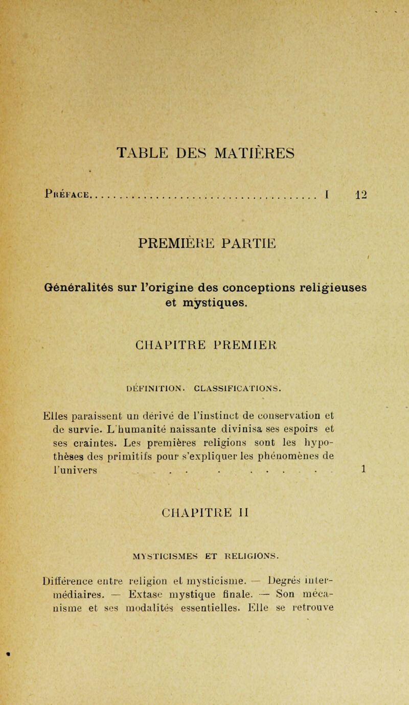 TABLE DES MATIÈRES PllÉFACË I 12 PREMIÈRE PARTIE Généralités sur l'origine des conceptions religieuses et mystiques. CHAPITRE PREMIER DEFINITION. CLASSIFICATIONS. Elles paraissent un dérivé de l'instinct de conservation et de survie. L'humanité naissante divinisa ses espoirs et ses craintes. Les premières religions sont les hypo- thèses des primitifs pour s'expliquer les phénomènes de l'univers . ■ ... CHAPITRE II MYSTICISMES ET RELIGIONS. Différence entre religion et mysticisme. — Degrés inter- médiaires. — Extase mystique finale. — Son méca- nisme et ses modalités essentielles. Elle se retrouve