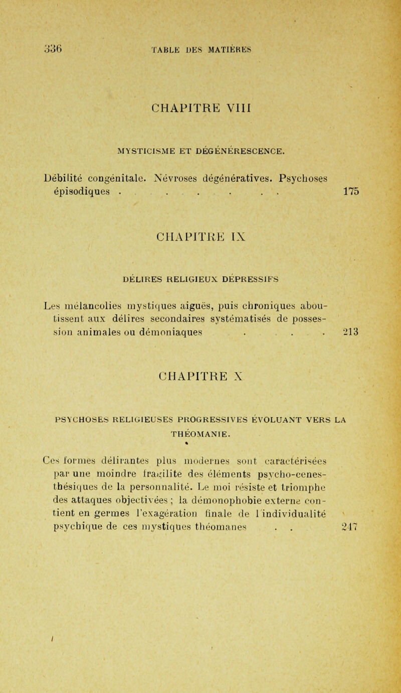 CHAPITRE VIII MYSTICISME ET DEGENERESCENCE. Débilité congénitale. Névroses dégénératives. Psychoses épisodiques . ..... 175 CHAPITRE IX DELIEES RELIGIEUX DEPRESSIFS Les mélancolies mystiques aiguës, puis chroniques abou- tissent aux délires secondaires systématisés de posses- sion animales ou démoniaques . . . 213 CHAPITRE X PSYCHOSES RELIGIEUSES PROGRESSIVES EVOLUANT VERS LA THÉOMANIE. Ces formes délirantes plus modernes sont caractérisées par une moindre fragilité des éléments psycho-cenes- tbésiques de la personnalité. Le moi résiste et triomphe des attaques objectivées; la démonophobie externe con- tient en germes l'exagération finale de lindividualité psychique de ces mystiques théomanes . . 211