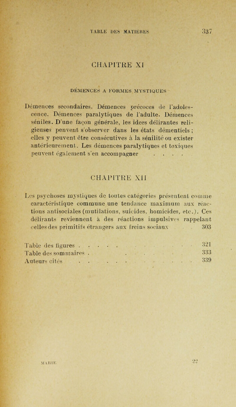 TABLE DES MAT1ÉHISS '.Vil CHAPITRE XI DEMENCES A FORMES MYSTIQUES Démences secondaires. Démences précoces de l'adoles- cence. Démences paralytiques de l'adulte. Démences séniles. D'une façon générale, les idées délirantes reli- gieuses penvent s'observer dans les états démentiels ; elles y peuvent être consécutives à la sénilité ou exister antérieurement. Les démences paralytiques et toxiques peuvent également s'en accompagner .... CHAPITRE XII Les psychoses mystiques de toutes catégories présentent comme caractéristique commune une tendance maximum aux réac- tions antisociales (mutilations, suicides, homicides, etc.). Ces délirants reviennent à des réactions impulsives l'appelant celles des primitifs étrangers aux freins sociaux 303 Table des figures 321 Table des sommaires . ... 333 Auteurs cites • .... ... 339