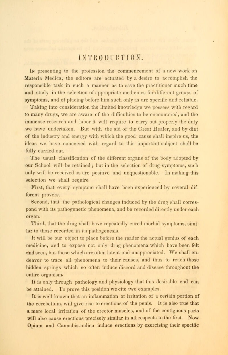 INTRODUCTION. In presenting to the profession the commencement of a new work cm Materia Medica, the editors are actuated by a desire to accomplish the responsible task in such a manner as to save the practitioner much time and study in the selection of appropriate medicines for different groups of symptoms, and of placing before him such only as are specific and reliable. Taking into consideration the limited knowledge we possess with regard to many drugs, we are aware of the difficulties to be encountered, and the immense research and labor it will require to carry out properly the duty we have undertaken. But with the aid of the Great Healer, and by dint of the industry and energy with which the good cause shall inspire us, the ideas we have conceived with regard to this important subject shall be fully carried out. The usual classification of the different organs of the body adopted by our School will be retained; but in the selection of drug-symptoms, such only will be received as are positive and unquestionable. In making this selection we shall require First, that every symptom shall have been experienced by several dif- ferent provers. Second, that the pathological changes induced by the drug shall corres- pond with its pathogenetic phenomena, and be recorded directly under each organ. Third, that the drug shall have repeatedly cured morbid symptoms, simi lar to those recorded in its pathogenesis. It will be our object to place before the reader the actual genius of each medicine, and to expose not only drug-phenomena which have been felt and seen, but those which are often latent and unappreciated. We shall en- deavor to trace all phenomena to their causes, and thus to reach those hidden springs which so often induce discord and disease throughout the entire organism. It is only through pathology and physiology that this desirable end can be attained. To prove this position we cite two examples. It is well known that an inflammation or irritation of a certain portion of the cerebellum, will give rise to erections of the penis. It is also true that a mere local irritation of the erector muscles, and of the contiguous parts will also cause erections precisely similar in all respects to the first. Now Opium and Cannabis-indica induce erections by exercising their specific