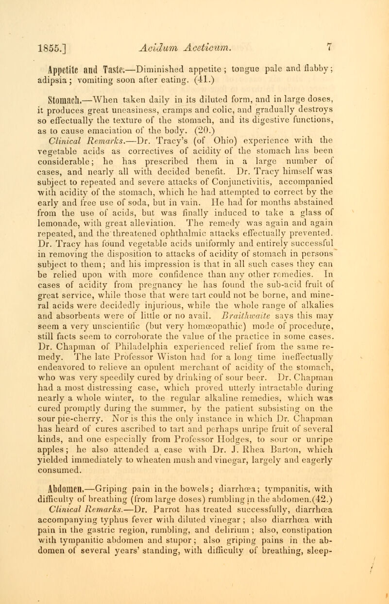 Appetite and Taste.—Diminished appetite; tongue pale and flabby; adipsia; vomiting soon after eating. (41.) Stomach.—When taken daily in its diluted form, and in large doses, it produces great uneasiness, cramps and colic, and gradually destroys so effectually the texture of the stomach, and its digestive functions, as to cause emaciation of the body. (20.) Clinical Remarks.—Dr. Tracy's (of Ohio) experience with the vegetable acids as correctives of acidity of the stomach has been considerable; he has prescribed them in a large number of cases, and nearly all with decided benefit. Dr. Tracy himself was subject to repeated and severe attacks of Conjunctivitis, accompanied with acidity of the stomach, which he had attempted to correct by the early and free use of soda, but in vain. He had for months abstained from the use of acids, but was finally induced to take a glass of lemonade, with great alleviation. The remedy was again and again repeated, and the threatened ophthalmic attacks effectually prevented. Dr. Tracy has found vegetable acids uniformly and entirely successful in removing the disposition to attacks of acidity of stomach in persons subject to them; and his impression is that in all such cases they can be relied upon with more confidence than any other remedies. In cases of acidity from pregnancy he has found the sub-acid fruit of great service, while those that were tart could not be borne, and mine- ral acids were decidedly injurious, while the whole range of alkalies and absorbents were of little or no avail. Braithwaite says this may seem a very unscientific (but very homoeopathic) mode of procedure, still facts seem to corroborate the value of the practice in some cases. Dr. Chapman of Philadelphia experienced relief from the same re- medy. The late Professor Wiston had for a long time ineffectually endeavored to relieve an opulent merchant of acidity of the stomach, who was very speedily cured by drinking of sour beer. Dr. Chapman had a most distressing case, which proved utterly intractable during nearly a whole winter, to the regular alkaline remedies, which was cured promptly during the summer, by the patient subsisting on the sour pie-cherry. Nor is this the only instance in which Dr. Chapman has heard of cures ascribed to tart and perhaps unripe fruit of several kinds, and one especially from Professor Hodges, to sour or unripe apples ; he also attended a case with Dr. J. Rhea Barton, which yielded immediately to wheaten mush and vinegar, largely and eagerly consumed. Abdomen.—Griping pain in the bowels ; diarrhoea; tympanitis, with difficulty of breathing (from large doses) rumbling in the abdomen.(42.) Clinical Remarks.—Dr. Parrot has treated successfully, diarrhoea accompanying typhus fever with diluted vinegar ; also diarrhoea with pain in the gastric region, rumbling, and delirium ; also, constipation with tympanitic abdomen and stupor; also griping pains in the ab- domen of several years' standing, with difficulty of breathing, sleep-