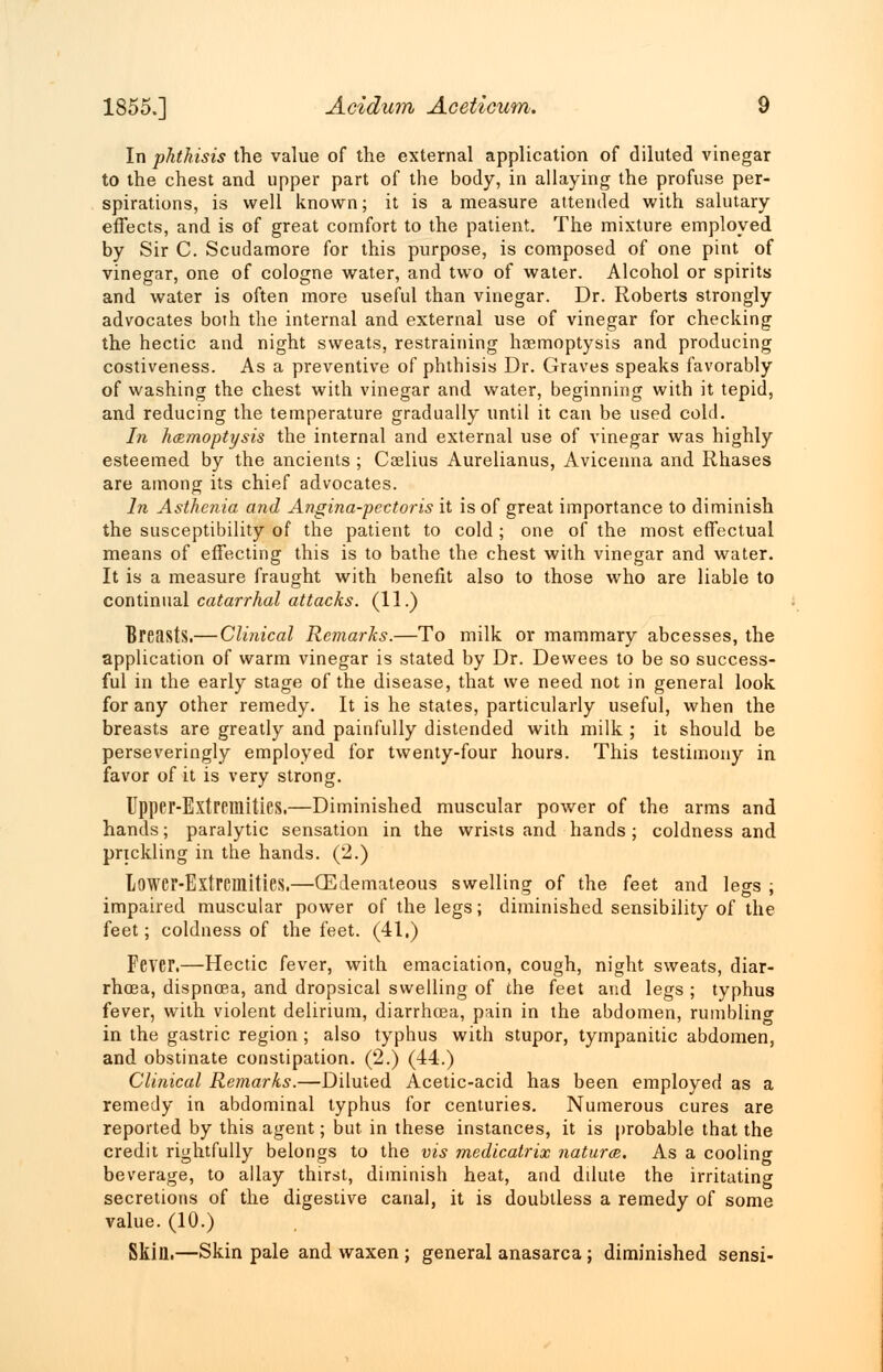 In phthisis the value of the external application of diluted vinegar to the chest and upper part of the body, in allaying the profuse per- spirations, is well known; it is a measure attended with salutary effects, and is of great comfort to the patient. The mixture employed by Sir C. Scudamore for this purpose, is composed of one pint of vinegar, one of cologne water, and two of water. Alcohol or spirits and water is often more useful than vinegar. Dr. Roberts strongly advocates both the internal and external use of vinegar for checking the hectic and night sweats, restraining haemoptysis and producing costiveness. As a preventive of phthisis Dr. Graves speaks favorably of washing the chest with vinegar and water, beginning with it tepid, and reducing the temperature gradually until it can be used cold. In haemoptysis the internal and external use of vinegar was highly esteemed by the ancients ; Caelius Aurelianus, Avicenna and Rhases are among its chief advocates. In Asthenia a?id Angina-pcctoris it is of great importance to diminish the susceptibility of the patient to cold; one of the most effectual means of effecting this is to bathe the chest with vinegar and water. It is a measure fraught with benefit also to those who are liable to continual catarrhal attacks. (11.) Breasts.— Clinical Remarks.—To milk or mammary abcesses, the application of warm vinegar is stated by Dr. Dewees to be so success- ful in the early stage of the disease, that we need not in general look for any other remedy. It is he states, particularly useful, when the breasts are greatly and painfully distended with milk ; it should be perseveringly employed for twenty-four hours. This testimony in favor of it is very strong. Upper-Extremities.—Diminished muscular power of the arms and hands; paralytic sensation in the wrists and hands; coldness and prickling in the hands. (2.) Lower-Extremities.—(Edemateous swelling of the feet and legs ; impaired muscular power of the legs; diminished sensibility of the feet; coldness of the feet. (41.) Fever.—Hectic fever, with emaciation, cough, night sweats, diar- rhoea, dispncea, and dropsical swelling of the feet and legs ; typhus fever, with violent delirium, diarrhoea, pain in the abdomen, rumblinc in the gastric region ; also typhus with stupor, tympanitic abdomen, and obstinate constipation. (2.) (44.) Clinical Remarks.—Diluted Acetic-acid has been employed as a remedy in abdominal typhus for centuries. Numerous cures are reported by this agent; but in these instances, it is probable that the credit rightfully belongs to the vis medicatrix natures. As a cooling beverage, to allay thirst, diminish heat, and dilute the irritating secretions of the digestive canal, it is doubtless a remedy of some value. (10.) Skin.—Skin pale and waxen ; general anasarca; diminished sensi-