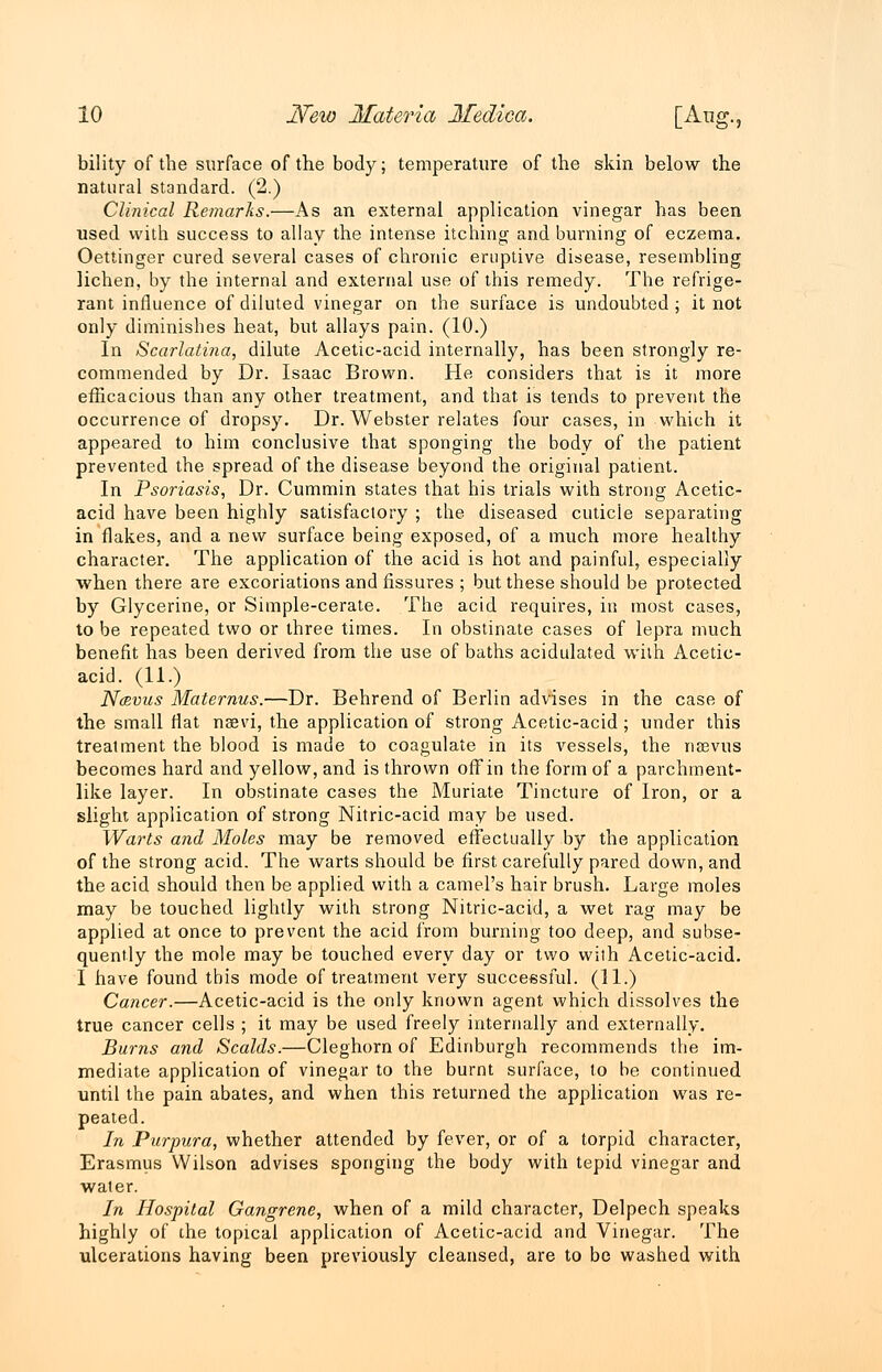 bility of the surface of the body; temperature of the skin below the natural standard. (2.) Clinical Remarks.—As an external application vinegar has been used with success to allay the intense itching- and burning of eczema. Oettinger cured several cases of chronic eruptive disease, resembling lichen, by the internal and external use of this remedy. The refrige- rant influence of diluted vinegar on the surface is undoubted ; it not only diminishes heat, but allays pain. (10.) In Scarlatina, dilute Acetic-acid internally, has been strongly re- commended by Dr. Isaac Brown. He considers that is it more efficacious than any other treatment, and that is tends to prevent the occurrence of dropsy. Dr. Webster relates four cases, in which it appeared to him conclusive that sponging the body of the patient prevented the spread of the disease beyond the original patient. In Psoriasis, Dr. Cummin states that his trials with strong Acetic- acid have been highly satisfactory ; the diseased cuticie separating in flakes, and a new surface being exposed, of a much more healthy character. The application of the acid is hot and painful, especially when there are excoriations and fissures ; but these should be protected by Glycerine, or Simple-cerate. The acid requires, in most cases, to be repeated two or three times. In obstinate cases of lepra much benefit has been derived from the use of baths acidulated with Acetic- acid. (11.) N&vus Maternus.—Dr. Behrend of Berlin advises in the case of the small flat naevi, the application of strong Acetic-acid; under this treatment the blood is made to coagulate in its vessels, the ricevus becomes hard and yellow, and is thrown off in the form of a parchment- like layer. In obstinate cases the Muriate Tincture of Iron, or a slight application of strong Nitric-acid may be used. Warts and Moles may be removed effectually by the application of the strong acid. The warts should be first carefully pared down, and the acid should then be applied with a camel's hair brush. Large moles may be touched lightly with strong Nitric-acid, a wet rag may be applied at once to prevent the acid from burning too deep, and subse- quently the mole may be touched every day or two with Acetic-acid. I have found this mode of treatment very successful. (11.) Cancer.—Acetic-acid is the only known agent which dissolves the true cancer cells ; it may be used freely internally and externally. Burns and Scalds.—Cleghorn of Edinburgh recommends the im- mediate application of vinegar to the burnt surface, to be continued until the pain abates, and when this returned the application was re- peated. In Purpura, whether attended by fever, or of a torpid character, Erasmus Wilson advises sponging the body with tepid vinegar and water. In Hospital Gangrene, when of a mild character, Delpech speaks highly of the topical application of Acetic-acid and Vinegar. The ulcerations having been previously cleansed, are to be washed with