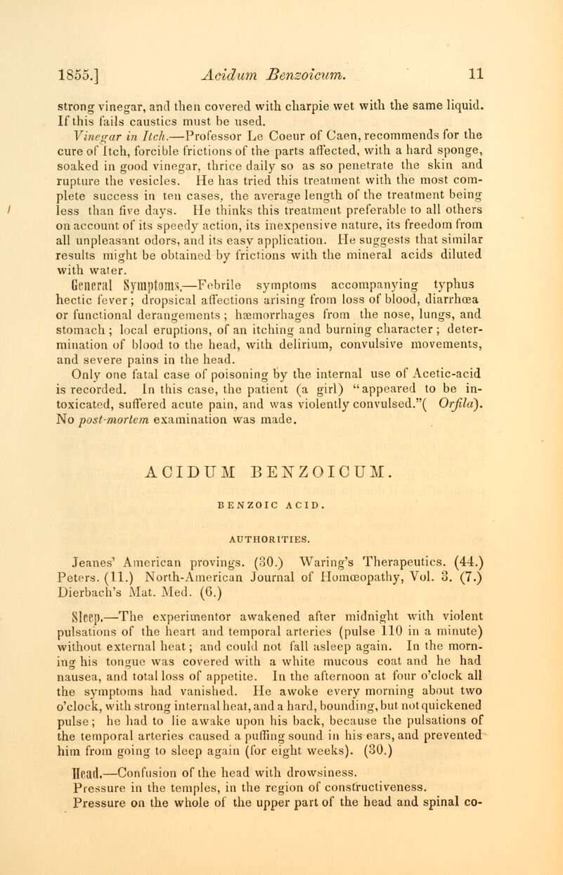 strong vinegar, and then covered with charpie wet with the same liquid. If this fails caustics must be used. Vinegar in Itch.—Professor Le Coeur of Caen, recommends for the cure of Itch, forcible frictions of the parts affected, with a hard sponge, soaked in good vinegar, thrice daily so as so penetrate the skin and rupture the vesicles. He has tried this treatment with the most com- plete success in ten cases, the average length of the treatment being less than five days. He thinks this treatment preferable to all others on account of its speedy action, its inexpensive nature, its freedom from all unpleasant odors, and its easy application. He suggests that similar results might be obtained by frictions with the mineral acids diluted with water. General Symptoms.—Febrile symptoms accompanying typhus hectic fever; dropsical affections arising from loss of blood, diarrhoea or functional derangements; haemorrhages from the nose, lungs, and stomach ; local eruptions, of an itching and burning character ; deter- mination of blood to the head, with delirium, convulsive movements, and severe pains in the head. Only one fatal case of poisoning by the internal use of Acetic-acid is recorded. In this case, the patient (a girl) appeared to be in- toxicated, suffered acute pain, and was violently convulsed.( Orfila). No post-mortem examination was made. ACIDUM BENZOICUM. BENZOIC ACID. AUTHORITIES. Jeanes' American provings. (30.) Waring's Therapeutics. (44.) Peters. (11.) North-American Journal of Homoeopathy, Vol. 3. (7.) Dierbach's Mat. Med. (6.) Sleep.—The experimenter awakened after midnight with violent pulsations of the heart and temporal arteries (pulse 110 in a minute) without external heat; and could not fall asleep again. In the morn- ing his tongue was covered with a white mucous coat and he had nausea, and total loss of appetite. In the afternoon at four o'clock all the symptoms had vanished. He awoke every morning about two o'clock, with strong internal heat, and a hard, bounding, but not quickened pulse; he had to lie awake upon his back, because the pulsations of the temporal arteries caused a puffing sound in his ears, and prevented him from going to sleep again (for eight weeks). (30.) Head.—Confusion of the head with drowsiness. Pressure in the temples, in the region of constructiveness. Pressure on the whole of the upper part of the head and spinal co-