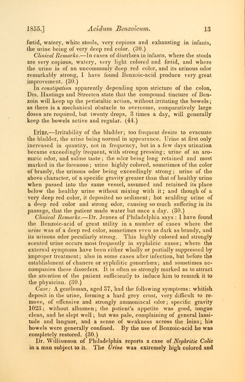 foetid, watery, white stools, very copious and exhausting in infants, the urine being of very deep red color. (30.) Clinical Remarks.—In cases of diarrhoea in infants, where the stools are very copious, watery, very light colored and foetid, and where the urine is of an uncommonly deep red color, and its urinous odor remarkably strong, I have found Benzoic-acid produce very great improvement. (30.) In constipation apparently depending upon stricture of the colon, Drs. Hastings and Streeten state that the compound tincture of Ben- zoin will keep up the peristaltic action, without irritating the bowels; as there is a mechanical obstacle to overcome, comparatively large doses are required, but twenty drops, 3 limes a day, will generally keep the bowels active and regular. (44.) Ul'ilie.—Irritability of the bladder; too frequent desire to evacuate the bladder, the urine being normal in appearance. Urine at first only increased in quantity, not in frequency, but in a few days urination became exceedingly frequent, with strong pressing; urine of an aro- matic odor, and saline taste; the odor being long retained and most marked in the forenoon ; urine highly colored, sometimes of the color of brandy, the urinous odor being exceedingly strong; urine of the above character, of a specific gravity greater than that of healthy urine when passed into the same vessel, assumed and retained its place below the healthy urine without mixing with it; and though of a very deep red color, it deposited no sediment; hot scalding urine of a deep red color and strong odor, causing so much suffering in its passage, that the patient made water but once a day. (30.) Clinical Remarks.—Dr. Jeanes of Philadelphia says : I have found the Benzoic-acid of great utility in a number of cases where the urine was of a deep red color, sometimes even as dark as brandy, and its urinous odor peculiarly strong. This highly colored and strongly scented urine occurs most frequently in syphilitic cases; where the external symptoms have been either wholly or partially suppressed by improper treatment; also in some cases after infection, but before the establishment of chancre or syphilitic gonorrhoea; and sometimes ac- companies these disorders. It is often so strongly marked as to attract the attention of the patient sufficiently to induce him to remark it to the physician. (30.) Case: A gentleman, aged 37, had the following symptoms: whitish deposit in the urine, forming a hard grey crust, very difficult to re- move, of offensive and strongly ammoniacal odor; specific gravity 1023; without albumen; the patient's appetite was good, tongue clean, and he slept well; but was pale, complaining of general lassi- tude and languor, and a sense of weakness across the loins; his bowels were generally confined. By the use of Benzoic-acid he was completely restored. (30.) Dr. Williamson of Philadelphia reports a case of Nephritic Colic in a man subject to it. The Urine was extremely high colored and