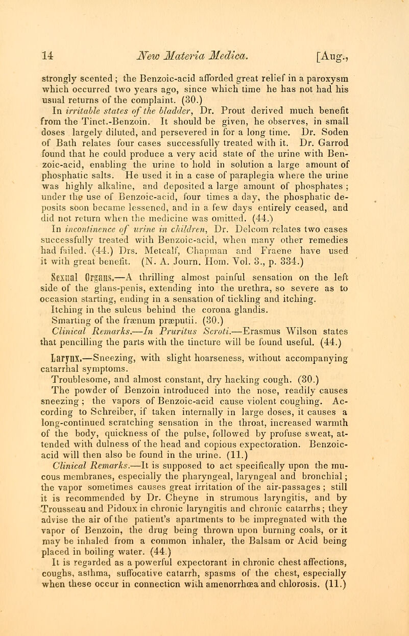 strongly scented ; the Benzoic-acid afforded great relief in a paroxysm which occurred two years ago, since which time he has not had his usual returns of the complaint. (30.) In irritable states of the bladder, Dr. Prout derived much benefit from the Tinct.-Benzoin. It should be given, he observes, in small doses largely diluted, and persevered in for a long time. Dr. Soden of Bath relates four cases successfully treated with it. Dr. Garrod found that he could produce a very acid state of the urine with Ben- zoic-acid, enabling the urine to hold in solution a large amount of phosphatic salts. He used it in a case of paraplegia where the urine was highly alkaline, and deposited a large amount of phosphates ; under the use of Benzoic-acid, four times a day, the phosphatic de- posits soon became lessened, and in a few days entirely ceased, and did not return when the medicine was omitted. (44.) In incontinence of urine in children, Dr. Delcom relates two cases successfully treated with Benzoic-acid, when many other remedies had failed. (44.) Drs. Metcalf, Chapman and Fraene have used it with great benefit. (N. A. Journ. Horn. Vol. 3., p. 334.) Sexual Organs.—A thrilling almost painful sensation on the left side of the glans-penis, extending into the urethra, so severe as to occasion starting, ending in a sensation of tickling and itching. Itching in the sulcus behind the corona glandis. Smarting of the frasnum prseputii. (30.) Clinical Remarks.—In Pruritus Scroti.—Erasmus Wilson states that pencilling the parts with the tincture will be found useful. (44.) Larynx.—Sneezing, with slight hoarseness, without accompanying catarrhal symptoms. Troublesome, and almost constant, dry hacking cough. (30.) The powder of Benzoin introduced into the nose, readily causes sneezing ; the vapors of Benzoic-acid cause violent coughing. Ac- cording to Schreiber, if taken internally in large doses, it causes a long-continued scratching sensation in the throat, increased warmth of the body, quickness of the pulse, followed by profuse sweat, at- tended with dulness of the head and copious expectoration. Benzoic- acid will then also be found in the urine. (11.) Clinical Remarks.—It is supposed to act specifically upon the mu- cous membranes, especially the pharyngeal, laryngeal and bronchial; the vapor sometimes causes great irritation of the air-passages ; still it is recommended by Dr. Cheyne in strumous laryngitis, and by Trousseau and Pidoux in chronic laryngitis and chronic catarrhs ; they advise the air of the patient's apartments to be impregnated with the vapor of Benzoin, the drug being thrown upon burning coals, or it may be inhaled from a common inhaler, the Balsam or Acid being placed in boiling water. (44.) It is regarded as a powerful expectorant in chronic chest affections, coughs, asthma, suffocative catarrh, spasms of the chest, especially when these occur in connection wiih amenorrhea and chlorosis. (11.)