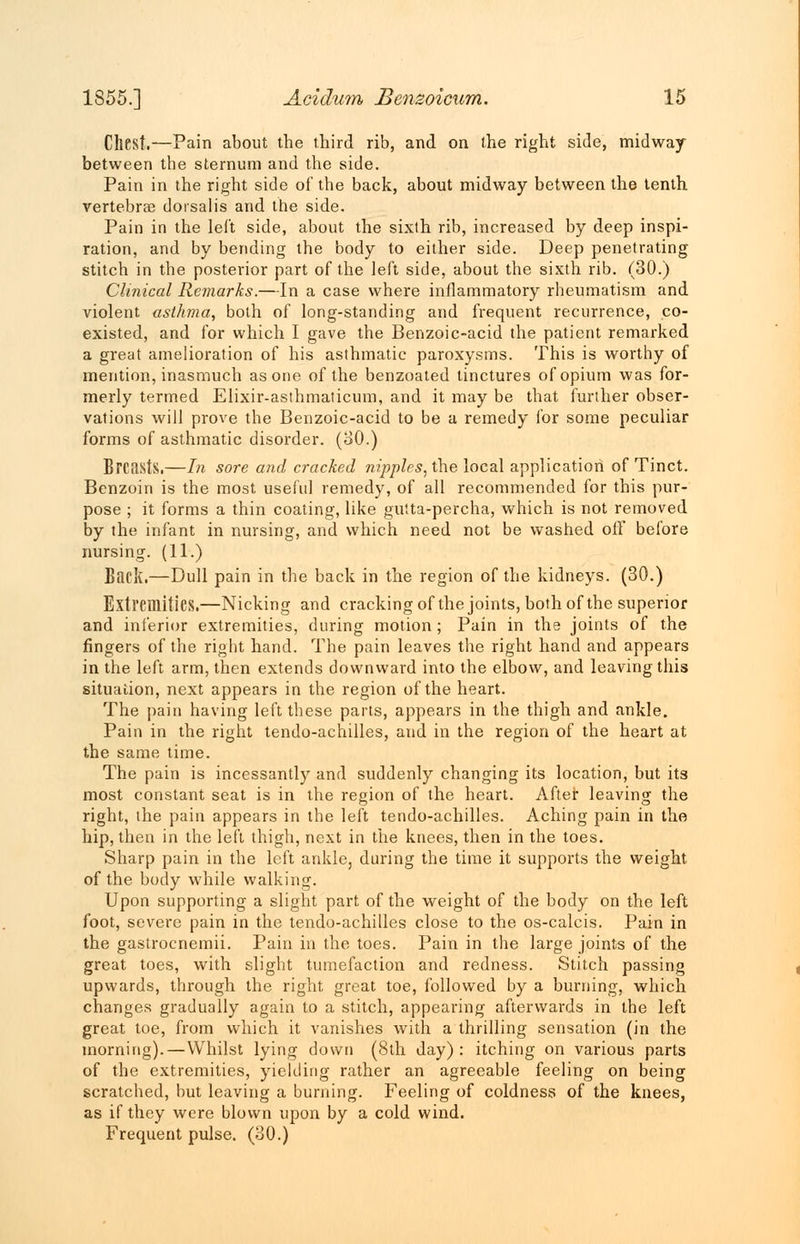 Chest.—Pain about the third rib, and on the right side, midway between the sternum and the side. Pain in the right side of the back, about midway between the tenth vertebra? dorsalis and the side. Pain in the lei't side, about the sixlh rib, increased by deep inspi- ration, and by bending the body to either side. Deep penetrating stitch in the posterior part of the left side, about the sixth rib. (30.) Clinical Remarks.—In a case where inflammatory rheumatism and violent asthma, both of long-standing and frequent recurrence, co- existed, and for which I gave the Benzoic-acid the patient remarked a great amelioration of his asthmatic paroxysms. This is worthy of mention, inasmuch as one of the benzoated tinctures of opium was for- merly termed Elixir-asthmaticum, and it may be that further obser- vations will prove the Benzoic-acid to be a remedy for some peculiar forms of asthmatic disorder. (30.) Breasts.—In sore and cracked nipples, the local application of Tinct. Benzoin is the most useful remedy, of all recommended for this pur- pose ; it forms a thin coating, like gutta-percha, which is not removed by the infant in nursing, and which need not be washed off before nursing. (11.) Baek.—Dull pain in the back in the region of the kidneys. (30.) Extremities.—Nicking and cracking of the joints, both of the superior and inferior extremities, during motion; Pain in the joints of the fingers of the right hand. The pain leaves the right hand and appears in the left arm, then extends downward into the elbow, and leaving this situation, next appears in the region of the heart. The pain having left these parts, appears in the thigh and ankle. Pain in the right tendo-achilles, and in the region of the heart at the same time. The pain is incessantly and suddenly changing its location, but its most constant seat is in the region of the heart. After leaving the right, the pain appears in the left tendo-achilles. Aching pain in the hip, then in the left thigh, next in the knees, then in the toes. Sharp pain in the left ankle, during the time it supports the weight of the body while walking. Upon supporting a slight part of the weight of the body on the left foot, severe pain in the tendo-achilles close to the os-calcis. Pain in the gastrocnemii. Pain in the toes. Pain in the large joints of the great toes, with slight tumefaction and redness. Stitch passing upwards, through the right great toe, followed by a burning, which changes gradually again to a stitch, appearing afterwards in the left great toe, from which it vanishes with a thrilling sensation (in the morning).—Whilst lying down (8th day): itching on various parts of the extremities, yielding rather an agreeable feeling on being scratched, but leaving a burning. Feeling of coldness of the knees, as if they were blown upon by a cold wind. Frequent pulse. (30.)