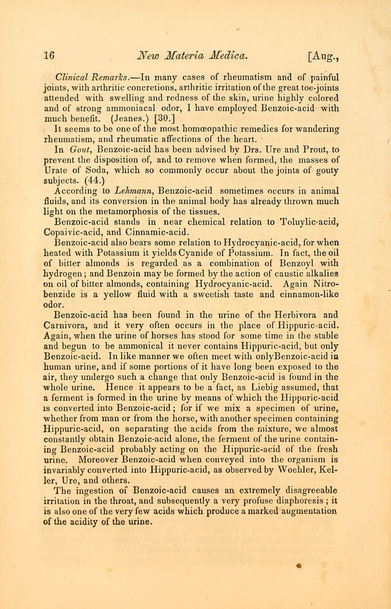 Clinical Remarks.—In many cases of rheumatism and of painful joints, with arthritic concretions, arthritic irritation of the great toe-joints attended with swelling and redness of the skin, urine highly colored and of strong ammoniacal odor, I have employed Benzoic-acid with much benefit. (Jeanes.) [30.] It seems to be one of the most homoeopathic remedies for wandering rheumatism, and rheumatic affections of the heart. • In Gout, Benzoic-acid has been advised by Drs. lire and Prout, to prevent the disposition of, and to remove when formed, the masses of Urate of Soda, which so commonly occur about the joints of gouty subjects. (44.) According to Lehmann, Benzoic-acid sometimes occurs in animal fluids, and its conversion in the animal body has already thrown much light on the metamorphosis of the tissues. Benzoic-acid stands in near chemical relation to Toluylic-acid, Copaivic-acid, and Cinnamic-acid. Benzoic-acid also bears some relation to Hydrocyanic-acid, for when heated with Potassium it yields Cyanide of Potassium. In fact, the oil of bitter almonds is regarded as a combination of Benzoyl with hydrogen; and Benzoin may be formed by the action of caustic alkalies on oil of bitter almonds, containing Hydrocyanic-acid. Again Nitro- benzide is a yellow fluid with a sweetish taste and cinnamon-like odor. Benzoic-acid has been found in the urine of the Herbivora and Carnivora, and it very often occurs in the place of Hippuric-acid. Again, when the urine of horses has stood for some time in the stable and begun to be ammonical it never contains Hippuric-acid, but only Benzoic-acid. In like manner we often meet with onlyBenzoic-acid in human urine, and if some portions of it have long been exposed to the air, they undergo such a change that only Benzoic-acid is found in the whole urine. Hence it appears to be a fact, as Liebig assumed, that a ferment is formed in the urine by means of which the Hippuric-acid is converted into Benzoic-acid; for if we mix a specimen of urine, whether from man or from the horse, with another specimen containing Hippuric-acid, on separating the acids from the mixture, we almost constantly obtain Benzoic-acid alone, the ferment of the urine contain- ing Benzoic-acid probably acting on the Hippuric-acid of the fresh urine. Moreover Benzoic-acid when conveyed into the organism is invariably converted into Hippuric-acid, as observed by Woehler, Kel- ler, Ure, and others. The ingestion of Benzoic-acid causes an extremely disagreeable irritation in the throat, and subsequently a very profuse diaphoresis ; it is also one of the very few acids which produce a marked augmentation of the acidity of the urine.