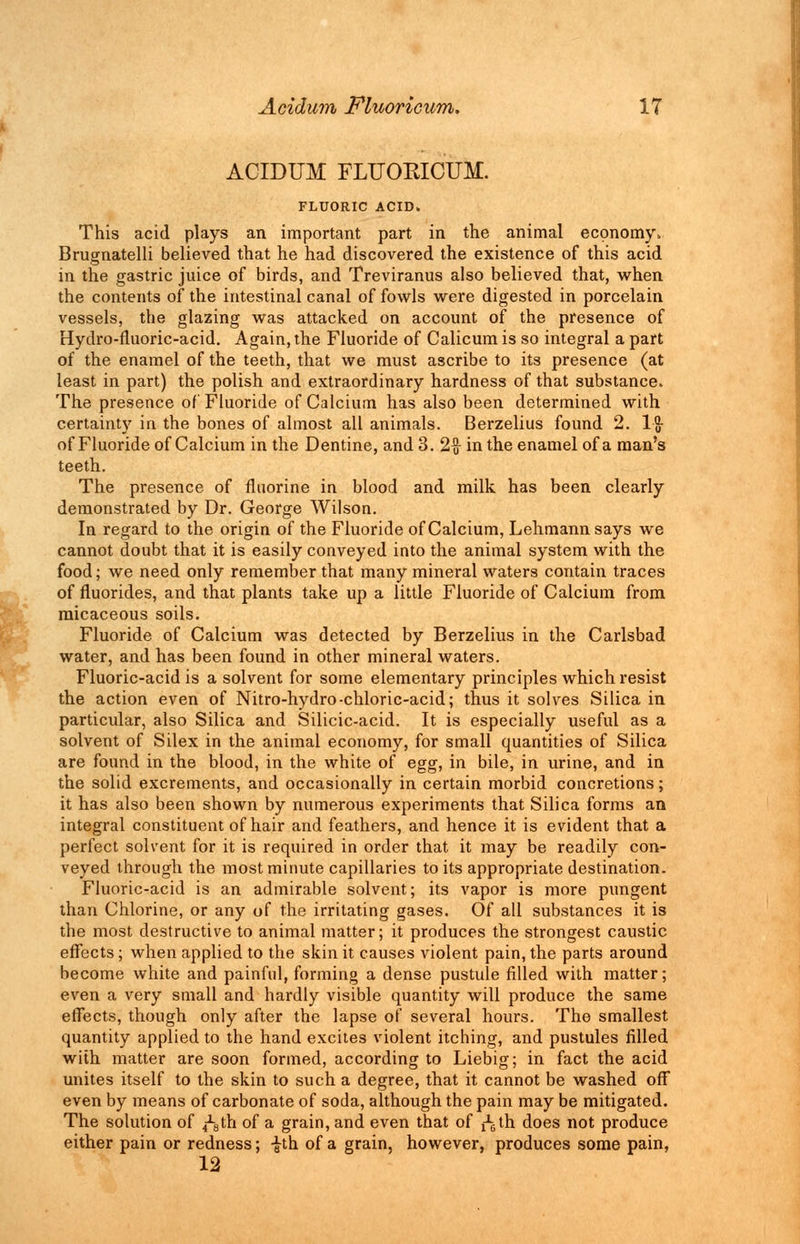 ACIDUM FLUORICUM. FLUORIC ACID, This acid plays an important part in the animal economy. Brugnatelli believed that he had discovered the existence of this acid in the gastric juice of birds, and Treviranus also believed that, when the contents of the intestinal canal of fowls were digested in porcelain vessels, the glazing was attacked on account of the presence of Hydro-fluoric-acid. Again, the Fluoride of Calicum is so integral a part of the enamel of the teeth, that we must ascribe to its presence (at least in part) the polish and extraordinary hardness of that substance. The presence of Fluoride of Calcium has also been determined with certainty in the bones of almost all animals. Berzelius found 2. lg- of Fluoride of Calcium in the Dentine, and 3. 2ft in the enamel of a man's teeth. The presence of fluorine in blood and milk has been clearly demonstrated by Dr. George Wilson. In regard to the origin of the Fluoride of Calcium, Lehmann says we cannot doubt that it is easily conveyed into the animal system with the food; we need only remember that many mineral waters contain traces of fluorides, and that plants take up a little Fluoride of Calcium from micaceous soils. Fluoride of Calcium was detected by Berzelius in the Carlsbad water, and has been found in other mineral waters. Fluoric-acid is a solvent for some elementary principles which resist the action even of Nitro-hydro-chloric-acid; thus it solves Silica in particular, also Silica and Silicic-acid. It is especially useful as a solvent of Silex in the animal economy, for small quantities of Silica are found in the blood, in the white of egg, in bile, in urine, and in the solid excrements, and occasionally in certain morbid concretions; it has also been shown by numerous experiments that Silica forms an integral constituent of hair and feathers, and hence it is evident that a perfect solvent for it is required in order that it may be readily con- veyed through the most minute capillaries to its appropriate destination. Fluoric-acid is an admirable solvent; its vapor is more pungent than Chlorine, or any of the irritating gases. Of all substances it is the most destructive to animal matter; it produces the strongest caustic effects; when applied to the skin it causes violent pain, the parts around become white and painful, forming a dense pustule filled with matter; even a very small and hardly visible quantity will produce the same effects, though only after the lapse of several hours. The smallest quantity applied to the hand excites violent itching, and pustules filled with matter are soon formed, according to Liebig; in fact the acid unites itself to the skin to such a degree, that it cannot be washed off even by means of carbonate of soda, although the pain may be mitigated. The solution of ^th of a grain, and even that of j^th does not produce either pain or redness; -^th of a grain, however, produces some pain, 12