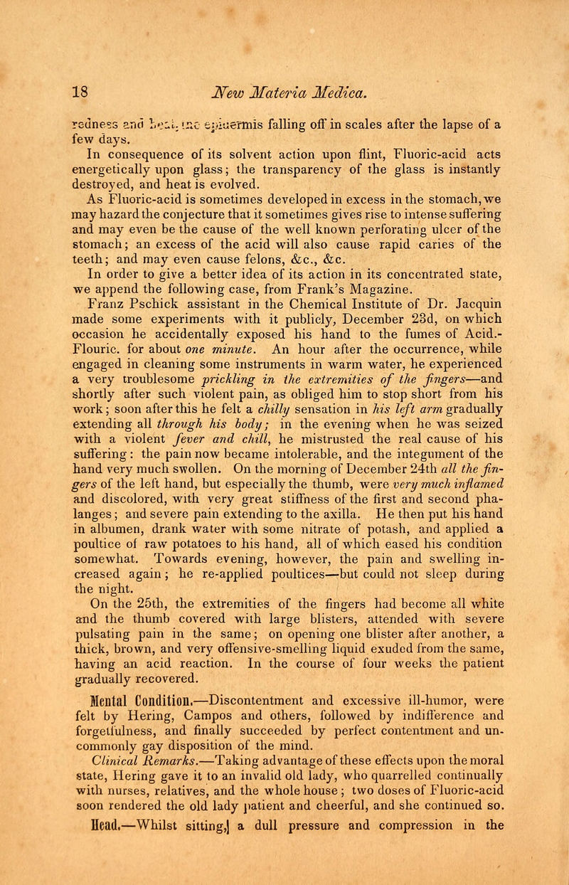 redness and Leil-iiie t:>iuefmis falling off in scales after the lapse of a few days. In consequence of its solvent action upon flint, Fluoric-acid acts energetically upon glass; the transparency of the glass is instantly destroyed, and heat is evolved. As Fluoric-acid is sometimes developed in excess in the stomach, we may hazard the conjecture that it sometimes gives rise to intense suffering and may even be the cause of the well known perforating ulcer of the stomach; an excess of the acid will also cause rapid caries of the teeth; and may even cause felons, &c, &c. In order to give a better idea of its action in its concentrated state, we append the following case, from Frank's Magazine. Franz Pschick assistant in the Chemical Institute of Dr. Jacquin made some experiments with it publicly, December 23d, on which occasion he accidentally exposed his hand to the fumes of Acid.- Flouric. for about one minute. An hour after the occurrence, while engaged in cleaning some instruments in warm water, he experienced a very troublesome prickling in the extremities of the fingers—and shortly after such violent pain, as obliged him to stop short from his work; soon after this he felt a chilly sensation in his left arm gradually extending all through his body; in the evening when he was seized with a violent fever and chill, he mistrusted the real cause of his suffering: the pain now became intolerable, and the integument of the hand very much swollen. On the morning of December 24th all the fin- gers of the left hand, but especially the thumb, were very much inflamed and discolored, with very great stiffness of the first and second pha- langes ; and severe pain extending to the axilla. He then put his hand in albumen, drank water with some nitrate of potash, and applied a poultice of raw potatoes to his hand, all of which eased his condition somewhat. Towards evening, however, the pain and swelling in- creased again; he re-applied poultices—but could not sleep during the night. On the 25th, the extremities of the fingers had become all white and the thumb covered with large blisters, attended with severe pulsating pain in the same; on opening one blister after another, a thick, brown, and very offensive-smelling liquid exuded from the same, having an acid reaction. In the course of four weeks the patient gradually recovered. Mental Condition.—Discontentment and excessive ill-humor, were felt by Hering, Campos and others, followed by indifference and forgeliulness, and finally succeeded by perfect contentment and un- commonly gay disposition of the mind. Clinical Remarks.—Taking advantage of these effects upon the moral state, Hering gave it to an invalid old lady, who quarrelled continually with nurses, relatives, and the whole house ; two doses of Fluoric-acid soon rendered the old lady patient and cheerful, and she continued so. Head.—Whilst sitting,) a dull pressure and compression in the