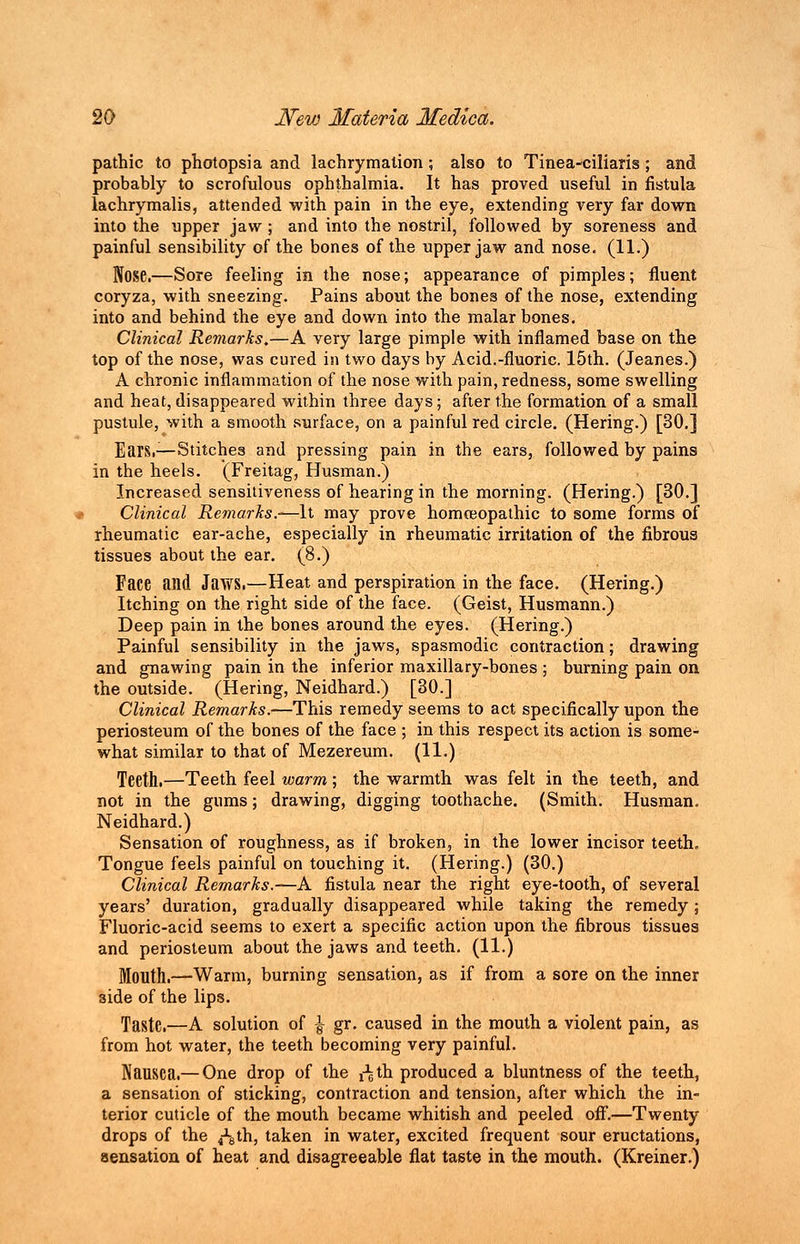 pathic to photopsia and lachrymation ; also to Tinea-ciliaris ; and probably to scrofulous ophthalmia. It has proved useful in fistula lachrymalis, attended with pain in the eye, extending very far down into the upper jaw ; and into the nostril, followed by soreness and painful sensibility of the bones of the upper jaw and nose. (11.) Nose.—Sore feeling in the nose; appearance of pimples; fluent coryza, with sneezing. Pains about the bones of the nose, extending into and behind the eye and down into the malar bones. Clinical Remarks.—A very large pimple with inflamed base on the top of the nose, was cured in two days by Acid.-fluoric. 15th. (Jeanes.) A chronic inflammation of the nose with pain, redness, some swelling and heat, disappeared within three days; after the formation of a small pustule, with a smooth surface, on a painful red circle. (Hering.) [30.] Ears.—Stitches and pressing pain in the ears, followed by pains in the heels. (Freitag, Husman.) Increased sensitiveness of hearing in the morning. (Hering.) [30.] Clinical Remarks.-—It may prove homoeopathic to some forms of rheumatic ear-ache, especially in rheumatic irritation of the fibroua tissues about the ear. (8.) Face and Jaws.—Heat and perspiration in the face. (Hering.) Itching on the right side of the face. (Geist, Husmann.) Deep pain in the bones around the eyes. (Hering.) Painful sensibility in the jaws, spasmodic contraction; drawing and gnawing pain in the inferior maxillary-bones ; burning pain on the outside. (Hering, Neidhard.) [30.] Clinical Remarks.—This remedy seems to act specifically upon the periosteum of the bones of the face ; in this respect its action is some- what similar to that of Mezereum. (11.) Teeth.—Teeth feel warm; the warmth was felt in the teeth, and not in the gums; drawing, digging toothache. (Smith. Husman. Neidhard.) Sensation of roughness, as if broken, in the lower incisor teeth. Tongue feels painful on touching it. (Hering.) (30.) Clinical Remarks.—A fistula near the right eye-tooth, of several years' duration, gradually disappeared while taking the remedy; Fluoric-acid seems to exert a specific action upon the fibrous tissues and periosteum about the jaws and teeth. (11.) Mouth.—Warm, burning sensation, as if from a sore on the inner 3ide of the lips. Taste.—A solution of \ gr. caused in the mouth a violent pain, as from hot water, the teeth becoming very painful. Nausea.— One drop of the ffeth produced a bluntness of the teeth, a sensation of sticking, contraction and tension, after which the in- terior cuticle of the mouth became whitish and peeled off.—Twenty drops of the ^th, taken in water, excited frequent sour eructations, sensation of heat and disagreeable flat taste in the mouth. (Kreiner.)