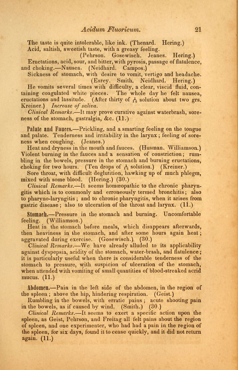 The taste is quite intolerable, like ink. (Thenard. Hering.) Acid, saltish, sweetish taste, with a greasy feeling. (Pehrson. Gosewisch. Jeanes. Hering.) Eructations, acid, sour, and bitter, with pyrosis, passage of flatulence, and choking.—Nausea. (Neidhard. Campos.) Sickness of stomach, with desire to vomit, vertigo and headache. (Esrey. Smith. Neidhard. Hering.) He vomits several times with difficulty, a clear, viscid fluid, con- taining coagulated white pieces. The whole day he felt nausea, eructations and lassitude. (After thirty of ^ solution about two grs. Kreiner.) Increase of saliva. Clinical Remarks.—It may prove curative against waterbrash, sore- ness of the stomach, gastralgia, &c. (11.) Palate and FailCCS.—Prickling, and a smarting feeling on the tongue and palate. Tenderness and irritability in the larynx ; feeling of sore- ness when coughing. (Jeanes.) Heat and dryness in the mouth and fauces. (Husman. Williamson.) Violent burning in the fauces and a sensation of constriction; rum- bling in the bowels, pressure in the stomach and burning eructations, choking for two hours. (Ten drops of j^ solution.) (Kreiner.) Sore throat, with difficult deglutition, hawking up of much phlegm, mixed with some blood. (Hering.) (30.) Clinical Remarks.—It seems homoeopathic to the chronic pharyn- gitis which is to commonly and erroneously termed bronchitis; also to pharyno-laryngitis ; and to chronic pharyngitis, when it arises from gastric disease ; also to ulceration of the throat and larynx. (11.) Stomach.—Pressure in the stomach and burning. Uncomfortable feeling. (Williamson.) Heat in the stomach before meals, which disappears afterwards, then heaviness in the stomach, and after some hours again heat; aggravated during exercise. (Gosewisch.) (30.) Clinical Remarks.—We have already alluded to its applicability against dyspepsia, acidity of the stomach, water-brash, and flatulence; it is particularly useful when there is considerable tenderness of the stomach to pressure, with suspicion of ulceration of the stomach, when attended with vomiting of small quantities of blood-streaked acrid mucus. (11.) Abdomen.—Pain in the left side of the abdomen, in the region of the spleen ; above the hip, hindering respiration. (Geist.) Rumbling in the bowels, with erratic pains ; acute shooting pain in the bowels, as if caused by wind. (Smith.) (30.) Clinical Remarks.—It seems to exert a specific action upon the spleen, as Geist, Pehrson, and Freitag all felt pains about the region of spleen, and one experimenter, who had had a pain in the region of the spleen, for six days, found it to cease quickly, and it did not return again. (11.)