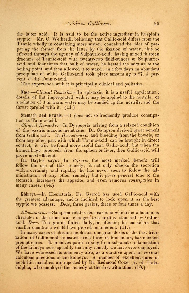 the latter acid. It is said to be the active ingredient in Ruspini's styptic. Mr. C. Wetherill, believing that Gallic-acid differs from the Tannic wholly in containing more water; conceived the idea of pre- paring the former from the latter by the fixation of water; this he effected through the agency of Sulphuric-acid, having mixed thirteen drachms of Tannic-acid with twenty-two fluid-ounces of Sulphuric- acid and four times that bulk of water, he heated the mixture to the boiling point, and then allowed it to stand; in a few days an abundant precipitate of white Gallic-acid took place amounting to 87. 4. per- cent, of the Tannic-acid. The experience with it is principally clinical and palliative. Nose.— Clinical Remarks.—In epistaxis, it is a useful application ; dossils of lint impregnated with it may be applied to the nostrils; or a solution of it in warm water may be snuffed up the nostrils, and the throat gargled with it. (11.) Stomach and Bowels.—It does not so frequently produce constipa- tion as Tannic-acid. Clinical Remarks.—In Dyspepsia arising from a relaxed condition of the gastric mucous membrane, Dr. Sampson derived great benefit from Gallic-acid. In H<Bmatemesis and bleeding from the bowels, or from any other part with which Tannic-acid can be brought in direct contact, it will be found more useful than Gallic-acid ; but when the haemorrhage proceeds from the spleen or liver, then Gallic-acid will prove most efficient. Dr. Bayles says: In Pyrosis the most marked benefit will follow the use of this remedy; it not only checks the secretion Avith a certainty and rapidity he has never seen to follow the ad- ministration of any other remedy, but it gives general tone to the stomach, increases the appetite, and even removes constipation in many cases. (44.) Kidneys.—In Haematuria, Dr.. Garrod has used Gallic-acid with the greatest advantage, and is inclined to look upon it as the best styptic we possess. Dose, three grains, three or four times a day. Albuminuria.—Sampson relates four cases in which the albuminous character of the urine was changed' to a healthy standard by Gallic- acid. Dose. Ten grains thrice daily, or oftener; he considers that smaller quantities would have proved insufficient. (11.) In many cases of chronic nephritis, one grain doses of the first tritu- ration of Gallic-acid repeated every three or four hours, has effected prompt cures. It removes pains arising from sub-acute inflammation of the kidneys more speedily than any remedy we have ever employed. We have witnessed its efficiency also, as a curative agent in several calculous affections of the kidneys. A number of excellent cures of nephritic maladies, are reported by Dr. Redmond Coxe, jr. of Phila- delphia, who employed the remedy at the first trituration. (10.)