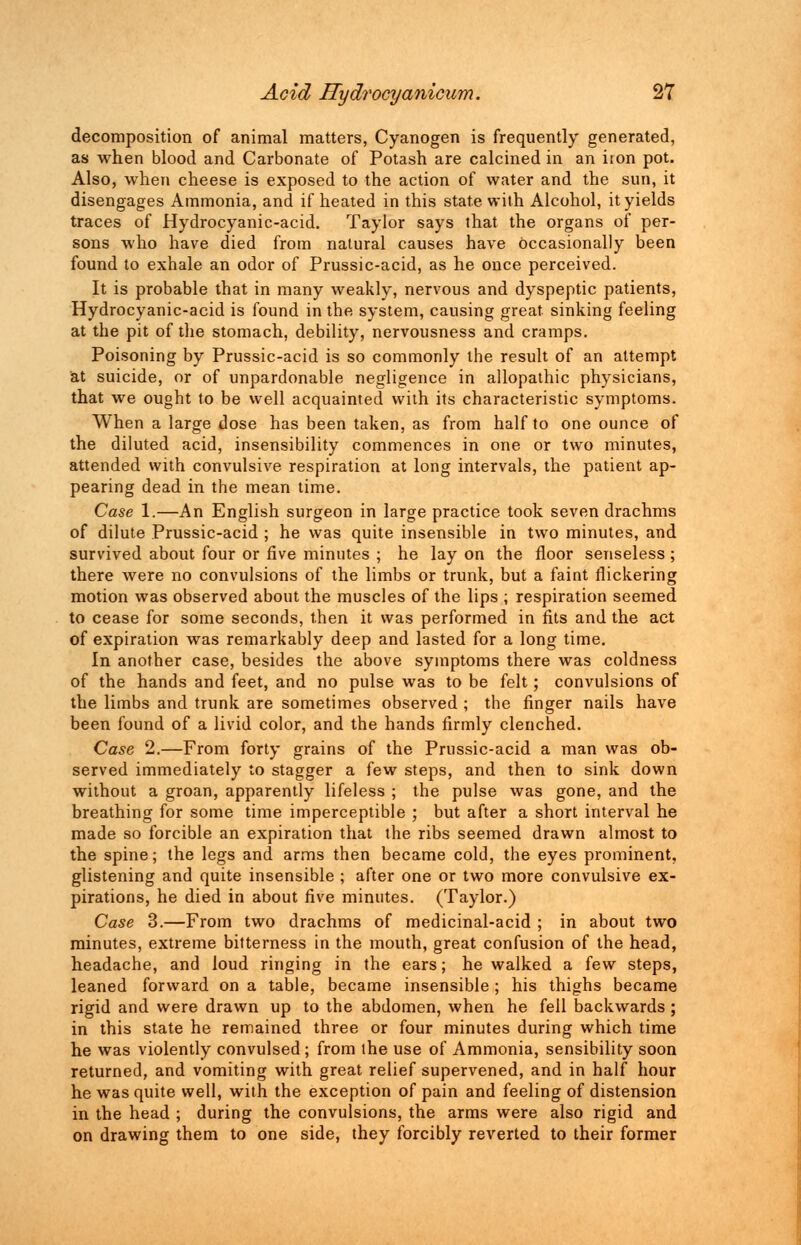 decomposition of animal matters, Cyanogen is frequently generated, as when blood and Carbonate of Potash are calcined in an iron pot. Also, when cheese is exposed to the action of water and the sun, it disengages Ammonia, and if heated in this state with Alcohol, it yields traces of Hydrocyanic-acid. Taylor says that the organs of per- sons who have died from natural causes have Occasionally been found to exhale an odor of Prussic-acid, as he once perceived. It is probable that in many weakly, nervous and dyspeptic patients, Hydrocyanic-acid is found in the system, causing great sinking feeling at the pit of the stomach, debility, nervousness and cramps. Poisoning by Prussic-acid is so commonly the result of an attempt at suicide, or of unpardonable negligence in allopathic physicians, that we ought to be well acquainted with its characteristic symptoms. When a large dose has been taken, as from half to one ounce of the diluted acid, insensibility commences in one or two minutes, attended with convulsive respiration at long intervals, the patient ap- pearing dead in the mean time. Case 1.—An English surgeon in large practice took seven drachms of dilute Prussic-acid ; he was quite insensible in two minutes, and survived about four or five minutes ; he lay on the floor senseless; there were no convulsions of the limbs or trunk, but a faint flickering motion was observed about the muscles of the lips ; respiration seemed to cease for some seconds, then it was performed in fits and the act of expiration was remarkably deep and lasted for a long time. In another case, besides the above symptoms there was coldness of the hands and feet, and no pulse was to be felt; convulsions of the limbs and trunk are sometimes observed ; the finger nails have been found of a livid color, and the hands firmly clenched. Case 2.—From forty grains of the Prussic-acid a man was ob- served immediately to stagger a few steps, and then to sink down without a groan, apparently lifeless ; the pulse was gone, and the breathing for some time imperceptible ; but after a short interval he made so forcible an expiration that the ribs seemed drawn almost to the spine; the legs and arms then became cold, the eyes prominent, glistening and quite insensible ; after one or two more convulsive ex- pirations, he died in about five minutes. (Taylor.) Case 3.—From two drachms of medicinal-acid ; in about two minutes, extreme bitterness in the mouth, great confusion of the head, headache, and loud ringing in the ears; he walked a few steps, leaned forward on a table, became insensible ; his thighs became rigid and were drawn up to the abdomen, when he fell backwards ; in this state he remained three or four minutes during which time he was violently convulsed ; from the use of Ammonia, sensibility soon returned, and vomiting with great relief supervened, and in half hour he was quite well, with the exception of pain and feeling of distension in the head ; during the convulsions, the arms were also rigid and on drawing them to one side, they forcibly reverted to their former