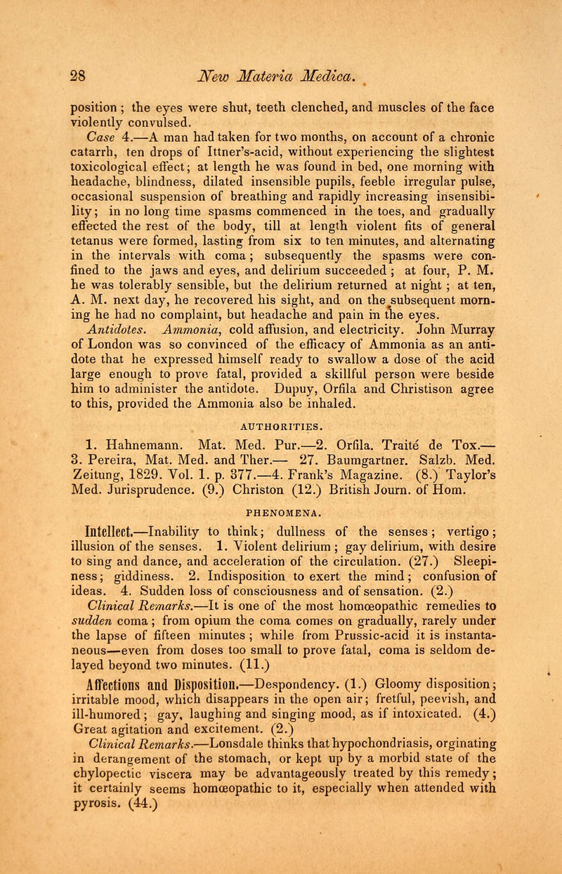 position ; the eyes were shut, teeth clenched, and muscles of the face violently convulsed. Case 4.—A man had taken for two months, on account of a chronic catarrh, ten drops of Ittner's-acid, without experiencing the slightest toxicological effect; at length he was found in bed, one morning with headache, blindness, dilated insensible pupils, feeble irregular pulse, occasional suspension of breathing and rapidly increasing insensibi- lity ; in no long time spasms commenced in the toes, and gradually effected the rest of the body, till at length violent fits of general tetanus were formed, lasting from six to ten minutes, and alternating in the intervals with coma; subsequently the spasms were con- fined to the jaws and eyes, and delirium succeeded ; at four, P. M. he was tolerably sensible, but the delirium returned at night ; at ten, A. M. next day, he recovered his sight, and on the^subsequent morn- ing he had no complaint, but headache and pain in the eyes. Antidotes. Ammonia, cold affusion, and electricity. John Murray of London was so convinced of the efficacy of Ammonia as an anti- dote that he expressed himself ready to swallow a dose of the acid large enough to prove fatal, provided a skillful person were beside him to administer the antidote. Dupuy, Orfila and Christison agree to this, provided the Ammonia also be inhaled. AUTHORITIES. 1. Hahnemann. Mat. Med. Pur.—2. Orfila. Traite de Tox.— 3. Pereira, Mat. Med. and Ther.— 27. Baumgartner. Salzb. Med. Zeitung, 1829. Vol. 1. p. 377.-4. Frank's Magazine. (8.) Taylor's Med. Jurisprudence. (9.) Christon (12.) British Journ. of Horn. PHENOMENA. Intellect.—Inability to think; dullness of the senses ; vertigo ; illusion of the senses. 1. Violent delirium ; gay delirium, with desire to sing and dance, and acceleration of the circulation. (27.) Sleepi- ness; giddiness. 2. Indisposition to exert the mind; confusion of ideas. 4. Sudden loss of consciousness and of sensation. (2.) Clinical Remarks.—It is one of the most homoeopathic remedies to sudden coma; from opium the coma comes on gradually, rarely under the lapse of fifteen minutes ; while from Prussic-acid it is instanta- neous—even from doses too small to prove fatal, coma is seldom de- layed beyond two minutes. (11.) Affections and Disposition.—Despondency. (1.) Gloomy disposition; irritable mood, which disappears in the open air; fretful, peevish, and ill-humored ; gay, laughing and singing mood, as if intoxicated. (4.) Great agitation and excitement. (2.) Clinical Remarks.—Lonsdale thinks that hypochondriasis, orginating in derangement of the stomach, or kept up by a morbid state of the chylopectic viscera may be advantageously treated by this remedy; it certainly seems homoeopathic to it, especially when attended with pyrosis. (44.)