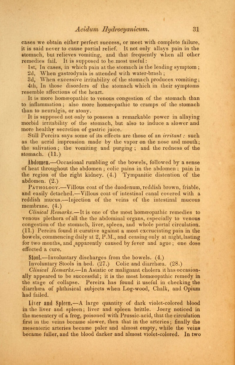 cases we obtain either perfect success, or meet with complete failure, it is said never to cause partial relief. It not only allays pain in the stomach, but relieves vomiting, and that frequently when all other remedies fail. It is supposed to be most useful: 1st, In cases, in which pain at the stomach is the leading symptom ; 2d, When gastrodynia is attended with water-brash ; 3d, When excessive irritability of the stomach produces vomiting; 4th, In those disorders of the stomach which in their symptoms resemble affections of the heart. It is more homoeopathic to venous congestion of the stomach than to inflammation; also more homoeopathic to cramps of the stomach than to neuralgia, or atony. It is supposed not only to possess a remarkable power in allaying morbid irritability of the stomach, but also to induce a slower and more healthy secretion of gastric juice. Still Pereira says some of its effects are those of an irritant: such as the acrid impression made by the vapor on the nose and mouth; the salivation ; the vomiting and purging ; and the redness of the stomach. (11.) Abdomen.—Occasional rumbling of the bowels, followed by a sense of heat throughout the abdomen ; colic pains in the abdomen ; pain in the region of the right kidney. (4.) Tympanitic distention of the abdomen. (2.) Pathology.—Villous coat of the duodenum, reddish brown, friable, and easily detached.—Villous coat of intestinal canal covered with a reddish mucus.—Injection of the veins of the intestinal mucous membrane. (4.) Clinical Remarks.—It is one of the most homoeopathic remedies to venous plethora of all the the abdominal organs, especially to venous congestion of the stomach, liver, spleen, and whole portal circulation. (11.) Pereira found it curative against a most excruciating pain in the bowels, commencing daily at 2, P.M., and ceasing only at night, lasting for two months, and apparently caused by fever and ague ; one dose effected a cure. Stool.—Involuntary discharges from the bowels. (4.) Involuntary Stools in bed. (27.) Colic and diarrhoea. (28.) Clinical Remarks.—In Asiatic or malignant cholera it has occasion- ally appeared to be successful; it is the most homoeopathic remedy in the stage of collapse. Pereira has found it useful in checking the diarrhoea of phthisical subjects when Log-wood, Chalk, and Opium had failed. Liver and Spleen.—A large quantity of dark violet-colored blood in the liver and spleen; liver and spleen brittle. Joerg noticed in the mesentery of a frog, poisoned with Prussic-acid, that the circulation first in the veins became slower, then that in the arteries; finally the mesenteric arteries became paler and almost empty, while the veins became fuller, and the blood darker and almost violet-colored. In two