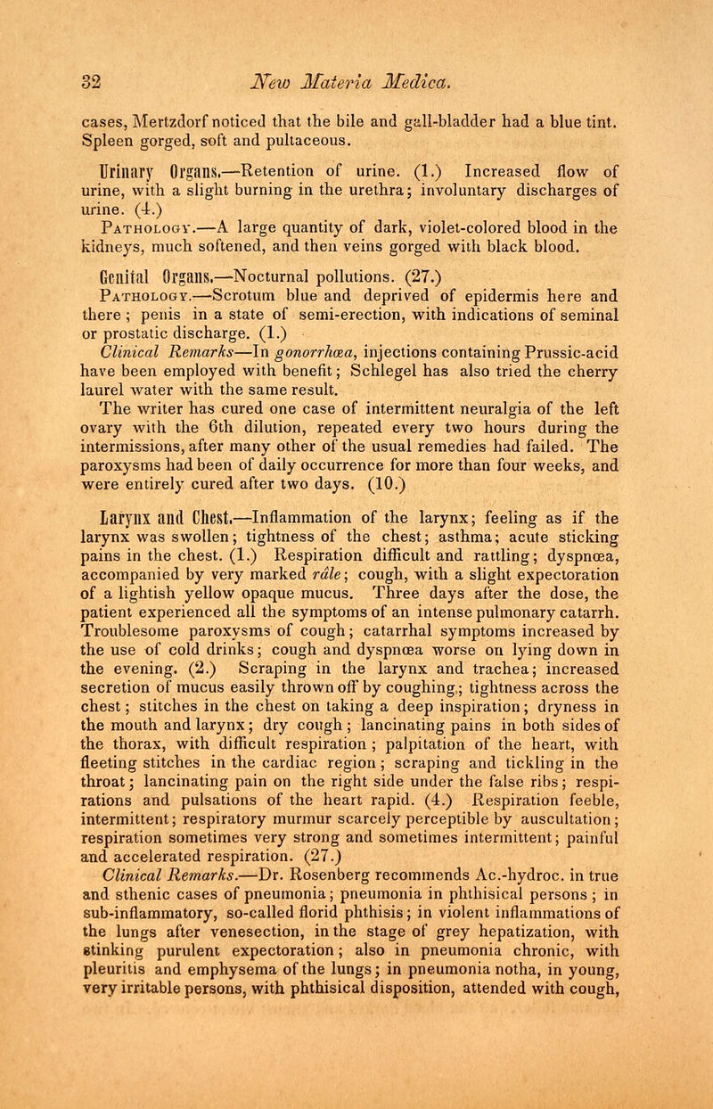 cases, Mertzdorf noticed that the bile and gall-bladder had a blue tint. Spleen gorged, soft and pultaceous. Urinary Organs.—Retention of urine. (1.) Increased flow of urine, with a slight burning in the urethra; involuntary discharges of urine. (4.) Pathology.—A large quantity of dark, violet-colored blood in the kidneys, much softened, and then veins gorged with black blood. Genital Organs.—Nocturnal pollutions. (27.) Pathology.—Scrotum blue and deprived of epidermis here and there ; penis in a state of semi-erection, with indications of seminal or prostatic discharge. (1.) Clinical Remarks—In gonorrhoea, injections containing Prussic-acid have been employed with benefit; Schlegel has also tried the cherry laurel water with the same result. The writer has cured one case of intermittent neuralgia of the left ovary with the 6th dilution, repeated every two hours during the intermissions, after many other of the usual remedies had failed. The paroxysms had been of daily occurrence for more than four weeks, and were entirely cured after two days. (10.) larynx and Chest.—Inflammation of the larynx; feeling as if the larynx was swollen; tightness of the chest; asthma; acute sticking pains in the chest. (1.) Respiration difficult and rattling; dyspnoea, accompanied by very marked rale; cough, with a slight expectoration of a lightish yellow opaque mucus. Three days after the dose, the patient experienced all the symptoms of an intense pulmonary catarrh. Troublesome paroxysms of cough; catarrhal symptoms increased by the use of cold drinks; cough and dyspnoea worse on lying down in the evening. (2.) Scraping in the larynx and trachea; increased secretion of mucus easily thrown off by coughing.; tightness across the chest; stitches in the chest on taking a deep inspiration; dryness in the mouth and larynx; dry cough; lancinating pains in both sides of the thorax, with difficult respiration ; palpitation of the heart, with fleeting stitches in the cardiac region; scraping and tickling in the throat; lancinating pain on the right side under the false ribs; respi- rations and pulsations of the heart rapid. (4.) Respiration feeble, intermittent; respiratory murmur scarcely perceptible by auscultation; respiration sometimes very strong and sometimes intermittent; painful and accelerated respiration. (27.) Clinical Remarks.—Dr. Rosenberg recommends Ac.-hydroc. in true and sthenic cases of pneumonia; pneumonia in phthisical persons ; in sub-inflammatory, so-called florid phthisis; in violent inflammations of the lungs after venesection, in the stage of grey hepatization, with stinking purulent expectoration; also in pneumonia chronic, with pleuritis and emphysema of the lungs; in pneumonia notha, in young, very irritable persons, with phthisical disposition, attended with cough,