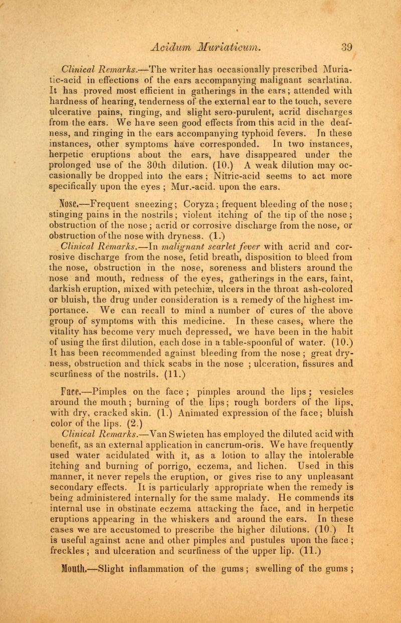 Clinical Remarks.—The writer has occasionally prescribed Muria- tic-acid in effections of the ears accompanying malignant scarlatina. It has proved most efficient in gatherings in the ears; attended with hardness of hearing, tenderness of the external ear to the touch, severe ulcerative pains, ringing, and slight sero-purulent, acrid discharges from the ears. We have seen good effects from this acid in the deaf- ness, and ringing in the ears accompanying typhoid fevers. In these instances, other symptoms have corresponded. In two instances, herpetic eruptions about the ears, have disappeared under the prolonged use of the 30th dilution. (10.) A weak dilution may oc- casionally be dropped into the ears ; Nitric-acid seems to act more specifically upon the eyes ; Mur.-acid. upon the ears. Nose.—Frequent sneezing; Coryza; frequent bleeding of the nose; stinging pains in the nostrils; violent itching of the tip of the nose ; obstruction of the nose ; acrid or corrosive discharge from the nose, or obstruction of the nose with dryness. (1.) Clinical Remarks.—In malignant scarlet fever with acrid and cor- rosive discharge from the nose, fetid breath, disposition to bleed from the nose, obstruction in the nose, soreness and blisters around the nose and mouth, redness of the eyes, gatherings in the ears, faint, darkish eruption, mixed with petechia?, ulcers in the throat ash-colored or bluish, the drug under consideration is a remedy of the highest im- portance. We can recall to mind a number of cures of the above group of symptoms with this medicine. In these cases, where the vitality has become very much depressed, we have been in the habit of using the first dilution, each dose in a table-spoonful of water. (10.) It has been recommended against bleeding from the nose ; great dry- ness, obstruction and thick scabs in the nose ; ulceration, fissures and scurfiness of the nostrils. (11.) Face.—Pimples on the face ; pimples around the lips ; vesicles around the mouth; burning of the lips; rough borders of the lips, with dry, cracked skin. (1.) Animated expression of the face; bluish color of the lips. (2.) Clinical Remarks.—Van Swieten has employed the diluted acid with benefit, as an external application in cancrum-oris. We have frequently used water acidulated with it, as a lotion to allay the intolerable itching and burning of porrigo, eczema, and lichen. Used in this manner, it never repels the eruption, or gives rise to any unpleasant secondary effects. It is particularly appropriate when the remedy is being administered internally for the same malady. He commends its internal use in obstinate eczema attacking the face, and in herpetic eruptions appearing in the whiskers and around the ears. In these cases we are accustomed to prescribe the higher dilutions. (10.) It is useful against acne and other pimples and pustules upon the face ; freckles ; and ulceration and scurfiness of the upper lip. (11.) Mouth.—Slight inflammation of the gums; swelling of the gums ;