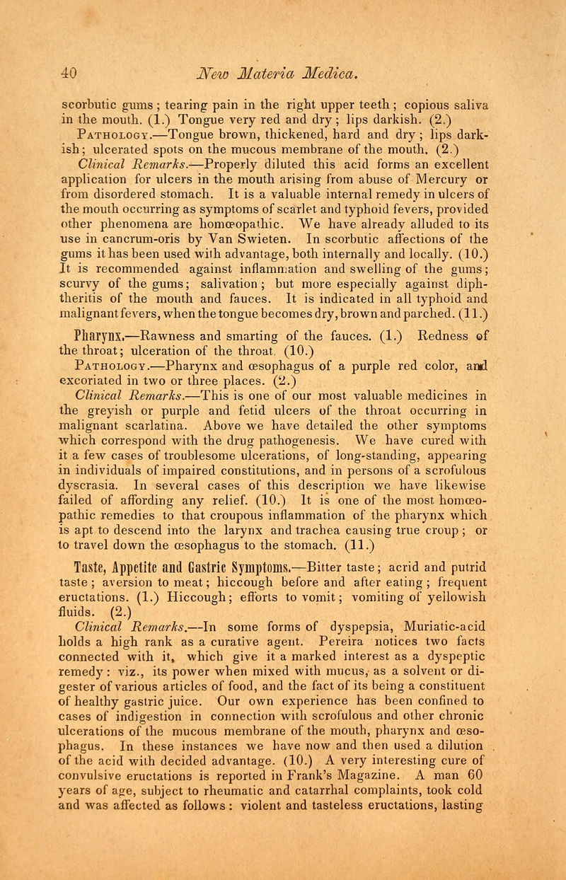 scorbutic gums ; tearing pain in the right upper teeth; copious saliva in the mouth. (1.) Tongue very red and dry; lips darkish. (2.) Pathology.—Tongue brown, thickened, hard and dry; lips dark- ish; ulcerated spots on the mucous membrane of the mouth. (2.) Clinical Remarks.-—Properly diluted this acid forms an excellent application for ulcers in the mouth arising from abuse of Mercury or from disordered stomach. It is a valuable internal remedy in ulcers of the mouth occurring as symptoms of scarlet and typhoid fevers, provided other phenomena are homoeopathic. We have already alluded to its use in cancrum-oris by Van Swieten. In scorbutic affections of the gums it has been used with advantage, both internally and locally. (10.) It is recommended against inflammation and swelling of the gums; scurvy of the gums; salivation; but more especially against diph- theritis of the mouth and fauces. It is indicated in all typhoid and malignant fevers, when the tongue becomes dry, brown and parched. (11.) Pharynx.—Rawness and smarting of the fauces. (1.) Redness of the throat; ulceration of the throat, (10.) Pathology.—Pharynx and oesophagus of a purple red color, ami excoriated in two or three places. (2.) Clinical Remarks.—This is one of our most valuable medicines in the greyish or purple and fetid ulcers of the throat occurring in malignant scarlatina. Above we have detailed the other symptoms which correspond with the drug pathogenesis. We have cured with it a few cases of troublesome ulcerations, of long-standing, appearing in individuals of impaired constitutions, and in persons of a scrofulous dyscrasia. In several cases of this description we have likewise failed of affording any relief. (10.) It is one of the most homoeo- pathic remedies to that croupous inflammation of the pharynx which is apt to descend into the larynx and trachea causing true croup ; or to travel down the oesophagus to the stomach. (11.) Taste, Appetite and Gastric Symptoms.—Bitter taste; acrid and putrid taste; aversion to meat; hiccough before and after eating ; frequent eructations. (1.) Hiccough; efforts to vomit; vomiting of yellowish fluids. (2.) Clinical Remarks.—In some forms of dyspepsia, Muriatic-acid holds a high rank as a curative agent. Pereira notices two facts connected with it, which give it a marked interest as a dyspeptic remedy: viz., its power when mixed with mucus, as a solvent or di- gester of various articles of food, and the fact of its being a constituent of healthy gastric juice. Our own experience has been confined to cases of indigestion in connection with scrofulous and other chronic ulcerations of the mucous membrane of the mouth, pharynx and oeso- phagus. In these instances we have now and then used a dilution . of the acid with decided advantage. (10.) A very interesting cure of convulsive eructations is reported in Frank's Magazine. A man 60 years of age, subject to rheumatic and catarrhal complaints, took cold and was affected as follows : violent and tasteless eructations, lasting