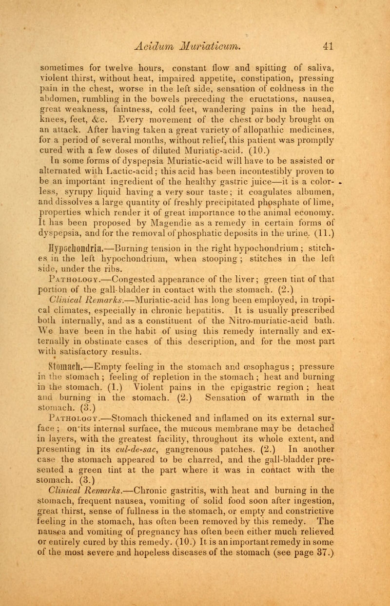 sometimes for twelve hours, constant flow and spitting of saliva, violent thirst, without heat, impaired appetite, constipation, pressing pain in the chest, worse in the left side, sensation of coldness in the abdomen, rumbling in the bowels preceding the eructations, nausea, great weakness, faintness, cold feet, wandering pains in the head, knees, feet, &c. Every movement of the chest or body brought on an attack. After having taken a great variety of allopathic medicines, for a period of several months, without relief, this patient was promptly cured with a few doses of diluted Muriatic-acid. (10.) In some forms of dyspepsia Muriatic-acid will have to be assisted or alternated with Lactic-acid; this acid has been incontestibly proven to be an important ingredient of the healthy gastric juice—it is a color- less, syrupy liquid having a very sour taste; it coagulates albumen, and dissolves a large quantity of freshly precipitated phosphate of lime, properties which render it of great importance to the animal economy. It has been proposed by Magendie as a remedy in certain forms of dyspepsia, and for the removal of phosphatic deposits in the urine. (11.) Hypochondria.—Burning tension in the right hypochondrium ; stitch- es in the left hypochondrium, when stooping; stitches in the left side, under the ribs. Pathology.—Congested appearance of the liver; green tint of that portion of the gall-bladder in contact with the stomach. (2.) Clinical Remarks.—Muriatic-acid has long been employed, in tropi- cal climates, especially in chronic hepatitis. It is usually prescribed both internally, and as a constituent of the Nitro-muriatic-acid bath. We have been in the habit of using this remedy internally and ex- ternally in obstinate cases of this description, and for the most part with satisfactory results. Stomach.—Empty feeling in the stomach and oesophagus ; pressure in the stomach ; feeling of repletion in the stomach; heat and burning in the stomach. (1.) Violent pains in the epigastric region ; heat and burning in the stomach. (2.) Sensation of warmth in the stomach. (3.) Pathology.—Stomach thickened and inflamed on its external sur- face ; on'its internal surface, the mucous membrane may be detached in layers, with the greatest facility, throughout its whole extent, and presenting in its cul-de-sac, gangrenous patches. (2.) In another case the stomach appeared to be charred, and the gall-bladder pre- sented a green tint at the part where it was in contact with the stomach. (3.) Clinical Remarks.—Chronic gastritis, with heat and burning in the stomach, frequent nausea, vomiting of solid food soon after ingestion, great thirst, sense of fullness in the stomach, or empty and constrictive feeling in the stomach, has often been removed by this remedy. The nausea and vomiting of pregnancy has often been either much relieved or entirely cured by this remedy. (10.) It is an important remedy in some of the most severe and hopeless diseases of the stomach (see page 37.)