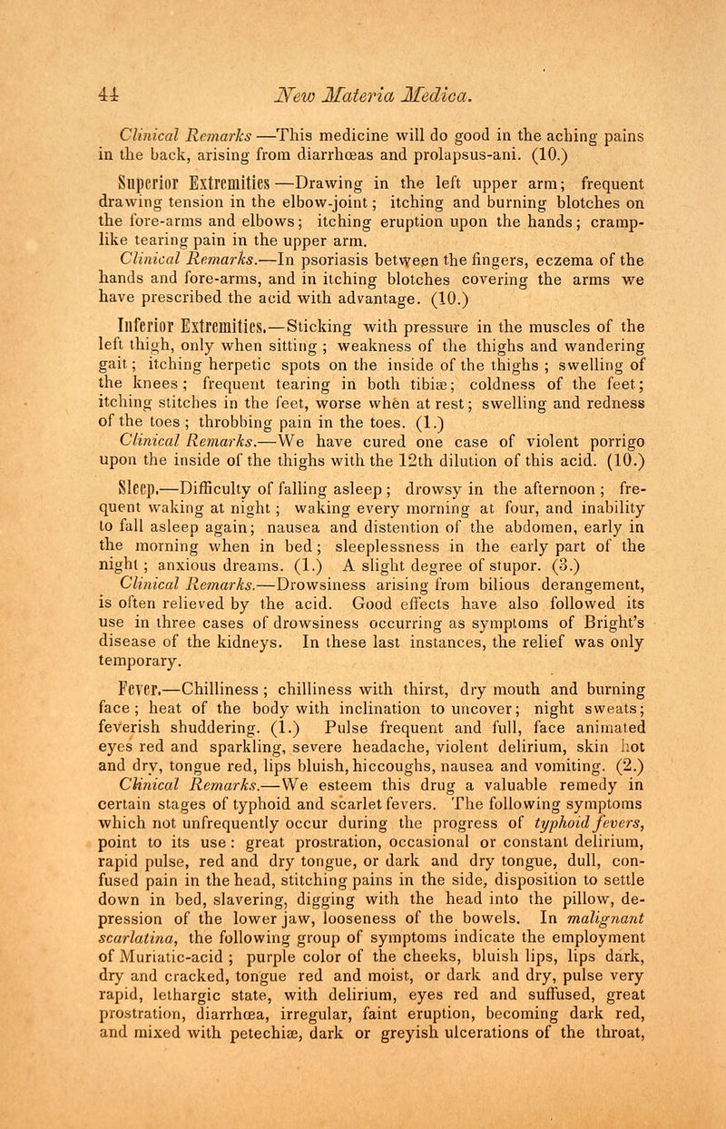 Clinical Remarks —This medicine will do good in the aching pains in the back, arising from diarrhoeas and prolapsus-ani. (10.) Superior Extremities—Drawing in the left upper arm; frequent drawing tension in the elbow-joint; itching and burning blotches on the fore-arms and elbows; itching eruption upon the hands ; cramp- like tearing pain in the upper arm. Clinical Remarks.—In psoriasis between the fingers, eczema of the hands and fore-arms, and in itching blotches covering the arms we have prescribed the acid with advantage. (10.) Inferior Extremities. —Sticking with pressure in the muscles of the left thigh, only when sitting ; weakness of the thighs and wandering gait; itching herpetic spots on the inside of the thighs ; swelling of the knees; frequent tearing in both tibise; coldness of the feet; itching stitches in the feet, worse when at rest; swelling and redness of the toes ; throbbing pain in the toes. (1.) Clinical Remarks.—We have cured one case of violent porrigo upon the inside of the thighs with the 12th dilution of this acid. (10.) Sleep.—Difficulty of falling asleep ; drowsy in the afternoon ; fre- quent waking at night; waking every morning at four, and inability to fall asleep again; nausea and distention of the abdomen, early in the morning when in bed; sleeplessness in the early part of the night; anxious dreams. (1.) A slight degree of stupor. (3.) Clinical Remarks.—Drowsiness arising from bilious derangement, is often relieved by the acid. Good effects have also followed its use in three cases of drowsiness occurring as symptoms of Bright's disease of the kidneys. In these last instances, the relief was only temporary. Fever.—Chilliness ; chilliness with thirst, dry mouth and burning face; heat of the body with inclination to uncover; night sweats; feverish shuddering. (1.) Pulse frequent and full, face animated eyes red and sparkling, severe headache, violent delirium, skin hot and dry, tongue red, lips bluish, hiccoughs, nausea and vomiting. (2.) Clinical Remarks.—We esteem this drug a valuable remedy in certain stages of typhoid and scarlet fevers. The following symptoms which not unfrequently occur during the progress of typhoid fevers, point to its use: great prostration, occasional or constant delirium, rapid pulse, red and dry tongue, or dark and dry tongue, dull, con- fused pain in the head, stitching pains in the side, disposition to settle down in bed, slavering, digging with the head into the pillow, de- pression of the lower jaw, looseness of the bowels. In malignant scarlatina, the following group of symptoms indicate the employment of Muriatic-acid ; purple color of the cheeks, bluish lips, lips dark, dry and cracked, tongue red and moist, or dark and dry, pulse very rapid, lethargic state, with delirium, eyes red and suffused, great prostration, diarrhoea, irregular, faint eruption, becoming dark red, and mixed with petechia?, dark or greyish ulcerations of the throat,