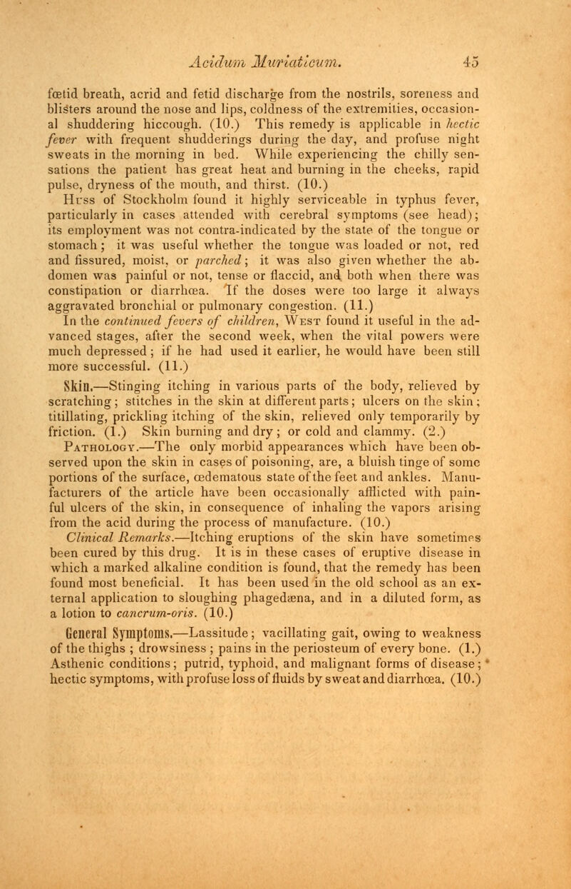 foetid breath, acrid and fetid discharge from the nostrils, soreness and blisters around the nose and lips, coldness of the extremities, occasion- al shuddering hiccough. (10.) This remedy is applicable in hectic fever with frequent sbudderings during the day, and profuse night sweats in the morning in bed. While experiencing the chilly sen- sations the patient has great heat and burning in the cheeks, rapid pulse, dryness of the mouth, and thirst. (10.) Huss of Stockholm found it highly serviceable in typhus fever, particularly in cases attended with cerebral symptoms (see head); its employment was not contra-indicated by the state of the tongue or stomach; it was useful whether the tongue was loaded or not, red and fissured, moist, or parched; it was also given whether the ab- domen was painful or not, tense or flaccid, and both when there was constipation or diarrhoea. If the doses were too large it always aggravated bronchial or pulmonary congestion. (11.) In the continued fevers of children, West found it useful in the ad- vanced stages, after the second week, when the vital powers were much depressed; if he had used it earlier, he would have been still more successful. (11.) Skin.—Stinging itching in various parts of the body, relieved by scratching; stitches in the skin at different parts; ulcers on the skin; titillating, prickling itching of the skin, relieved only temporarily by friction. (1.) Skin burning and dry ; or cold and clammy. (2.) Pathology.—The only morbid appearances which have been ob- served upon the skin in cases of poisoning, are, a bluish tinge of some portions of the surface, oedematous state of the feet and ankles. Manu- facturers of the article have been occasionally afflicted with pain- ful ulcers of the skin, in consequence of inhaling the vapors arising from the acid during the process of manufacture. (10.) Clinical Remarks.—Itching eruptions of the skin have sometimes been cured by this drug. It is in these cases of eruptive disease in which a marked alkaline condition is found, that the remedy has been found most beneficial. It has been used in the old school as an ex- ternal application to sloughing phagedena, and in a diluted form, as a lotion to cancrum-oris. (10.) General Symptoms.—Lassitude; vacillating gait, owing to weakness of the thighs ; drowsiness ; pains in the periosteum of every bone. (1.) Asthenic conditions ; putrid, typhoid, and malignant forms of disease ; hectic symptoms, with profuse loss of fluids by sweat and diarrhoea. (10.)