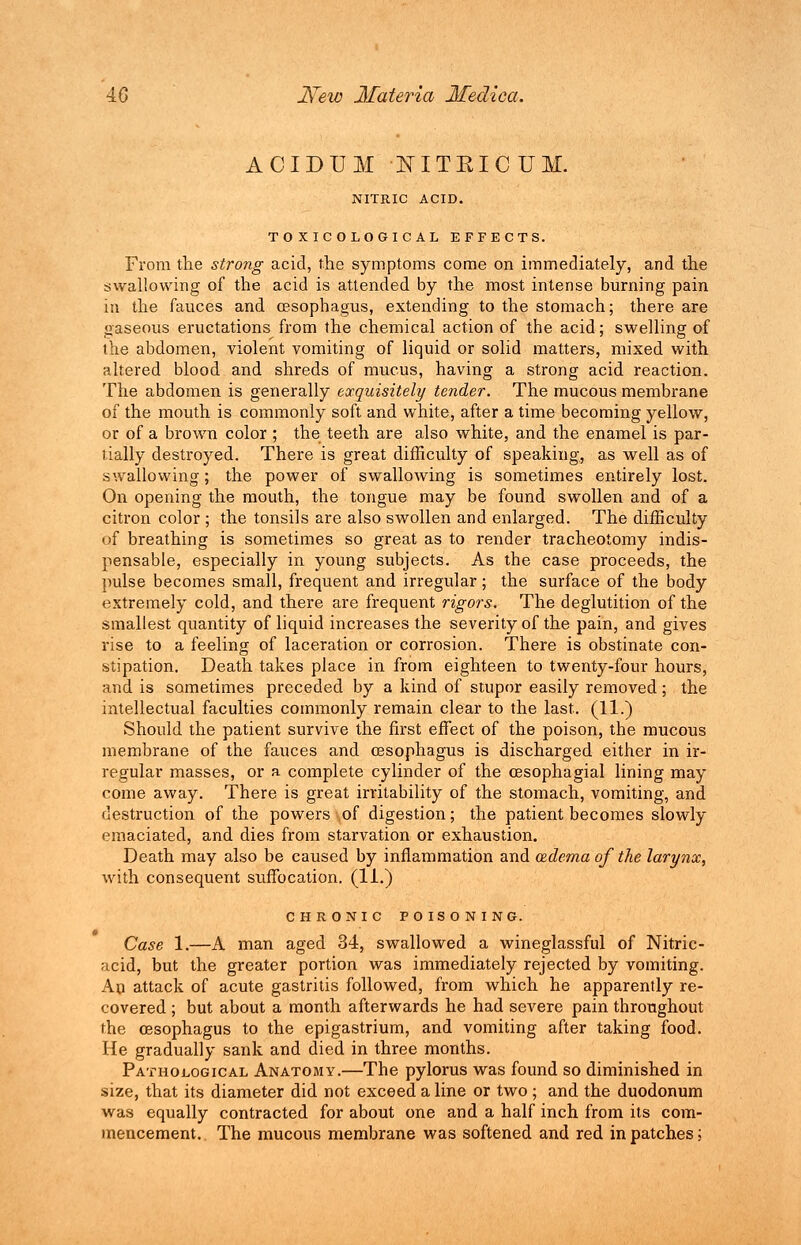 ACIDTJM NITEICUM. NITRIC ACID. T O X IC OLOGIC AL EFFECTS. From the strong acid, the symptoms come on immediately, and the swallowing of the acid is attended by the most intense burning pain in the fauces and oesophagus, extending to the stomach; there are gaseous eructations from the chemical action of the acid; swelling of the abdomen, violent vomiting of liquid or solid matters, mixed with altered blood and shreds of mucus, having a strong acid reaction. The abdomen is generally exquisitely tender. The mucous membrane of the mouth is commonly soft and white, after a time becoming yellow, or of a brown color ; the teeth are also white, and the enamel is par- tially destroyed. There is great difficulty of speaking, as well as of swallowing; the power of swallowing is sometimes entirely lost. On opening the mouth, the tongue may be found swollen and of a citron color ; the tonsils are also swollen and enlarged. The difficulty of breathing is sometimes so great as to render tracheotomy indis- pensable, especially in young subjects. As the case proceeds, the pulse becomes small, frequent and irregular ; the surface of the body extremely cold, and there are frequent rigors. The deglutition of the smallest quantity of liquid increases the severity of the pain, and gives rise to a feeling of laceration or corrosion. There is obstinate con- stipation. Death takes place in from eighteen to twenty-four hours, and is sometimes preceded by a kind of stupor easily removed; the intellectual faculties commonly remain clear to the last. (11.) Should the patient survive the first effect of the poison, the mucous membrane of the fauces and oesophagus is discharged either in ir- regular masses, or a complete cylinder of the cesophagial lining may come away. There is great irritability of the stomach, vomiting, and destruction of the powers of digestion; the patient becomes slowly emaciated, and dies from starvation or exhaustion. Death may also be caused by inflammation and wdemaof the larynx, with consequent suffocation. (11.) CHRONIC POISONING. Case 1.—A man aged 34, swallowed a wineglassful of Nitric- acid, but the greater portion was immediately rejected by vomiting. An attack of acute gastritis followed, from which he apparently re- covered ; but about a month afterwards he had severe pain throughout the oesophagus to the epigastrium, and vomiting after taking food. He gradually sank and died in three months. Pathological Anatomy.—The pylorus was found so diminished in size, that its diameter did not exceed a line or two ; and the duodonum was equally contracted for about one and a half inch from its com- mencement. The mucous membrane was softened and red in patches;