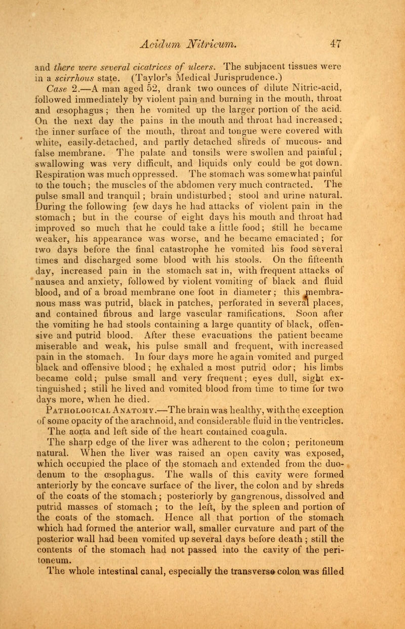 and tJwre were several cicatrices of ulcers. The subjacent tissues were in a scirrhous state. (Taylor's Medical Jurisprudence.) Case 2.—A man aged 52, drank two ounces of dilute Nitric-acid, followed immediately by violent pain and burning in the mouth, throat and oesophagus ; then he vomited up the larger portion of the acid. On the next day the pains in the mouth and throat had increased; the inner surface of the mouth, throat and tongue were covered with white, easily-detached, and partly detached shreds of mucous- and false membrane. The palate and tonsils were swollen and painful; swallowing was very difficult, and liquids only could be got down. Respiration was much oppressed. The stomach was somewhat, painful to the touch; the muscles of the abdomen very much contracted. The pulse small and tranquil; brain undisturbed ; stool and urine natural. During the following few days he had attacks of violent pain in the stomach; but in the course of eight days his mouth and throat had improved so much that he could take a little food; still he became weaker, his appearance was worse, and he became emaciated ; for two days before the final catastrophe he vomited his food several times and discharged some blood with his stools. On the fifteenth day, increased pain in the stomach sat in, with frequent attacks of nausea and anxiety, followed by violent vomiting of black and fluid blood, and of a broad membrane one foot in diameter; this membra- nous mass was putrid, black in patches, perforated in several places, and contained fibrous and large vascular ramifications. Soon after the vomiting he had stools containing a large quantity of black, offen- sive and putrid blood. After these evacuations the patient became miserable and weak, his pulse small and frequent, with increased pain in the stomach. In four days more he again vomited and purged black and offensive blood; he exhaled a most putrid odor; his limbs became cold; pulse small and very frequent; eyes dull, sight ex- tinguished ; still he lived and vomited blood from time to time for two days more, when he died. Pathological Anatomy.—The brain was healthy, with the exception of some opacity of the arachnoid, and considerable fluid in the ventricles. The aorta and left side of the heart contained coagula. The sharp edge of the liver was adherent to the colon; peritoneum natural. When the liver was raised an open cavity was exposed, which occupied the place of the stomach and extended from the duo- denum to the oesophagus. The walls of this cavity were formed anteriorly by the concave surface of the liver, the colon and by shreds of the coats of the stomach; posteriorly by gangrenous, dissolved and putrid masses of stomach ; to the left, by the spleen and portion of the coats of the stomach. Hence all that portion of the stomach which had formed the anterior wall, smaller curvature and part of the posterior wall had been vomited up several days before death; still the contents of the stomach had not passed into the cavity of the peri- toneum. The whole intestinal canal, especially the transversa colon was filled