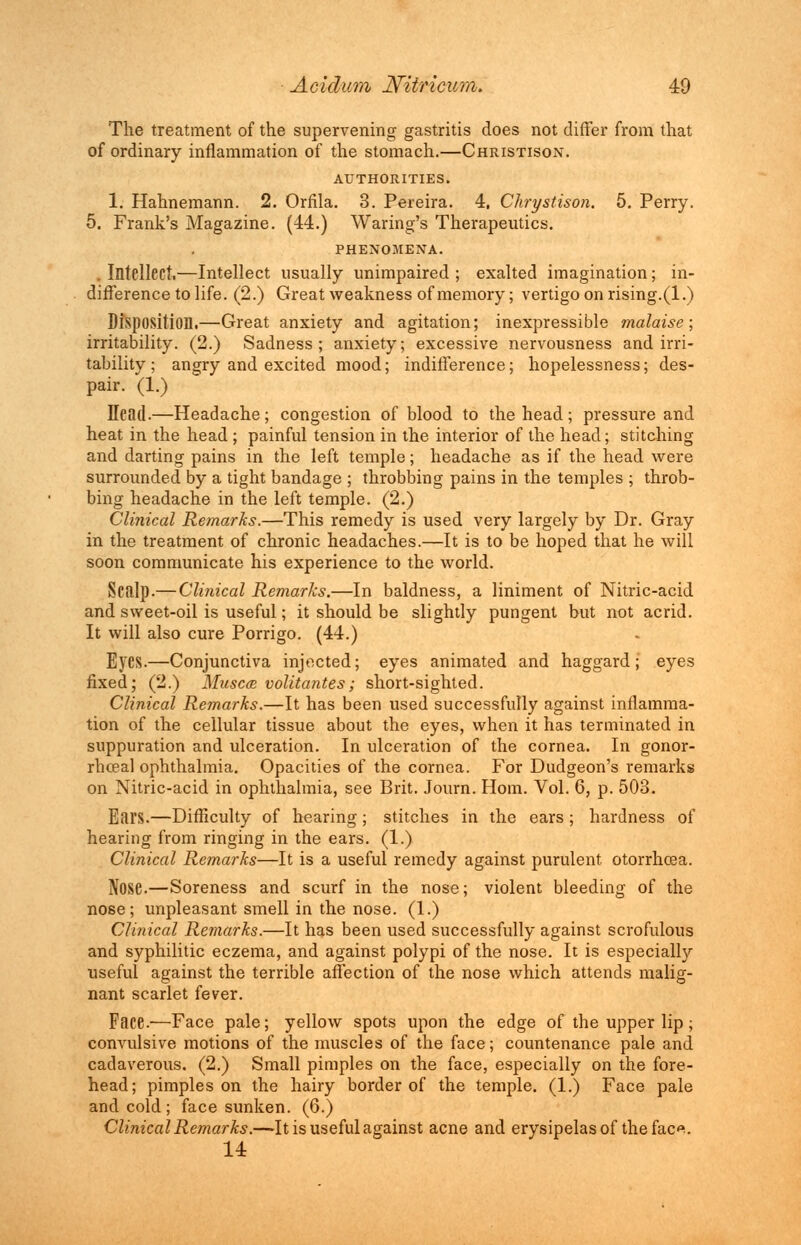 The treatment of the supervening gastritis does not differ from that of ordinary inflammation of the stomach.—Christison. AUTHORITIES. 1. Hahnemann. 2. Orfila. 3. Pereira. 4, Chrystison. 5. Perry. 5. Frank's Magazine. (44.) Waring's Therapeutics. PHENOMENA. .Intellect,—Intellect usually unimpaired; exalted imagination; in- difference to life. (2.) Great weakness of memory; vertigo on rising.(1.) Disposition.—Great anxiety and agitation; inexpressible malaise; irritability. (2.) Sadness; anxiety; excessive nervousness and irri- tability; angry and excited mood; indifference; hopelessness; des- pair. (1.) Head.—Headache; congestion of blood to the head; pressure and heat in the head ; painful tension in the interior of the head; stitching and darting pains in the left temple; headache as if the head were surrounded by a tight bandage ; throbbing pains in the temples ; throb- bing headache in the left temple. (2.) Clinical Remarks.—This remedy is used very largely by Dr. Gray in the treatment of chronic headaches.—It is to be hoped that he will soon communicate his experience to the world. Scalp.— Clinical Remarks.—In baldness, a liniment of Nitric-acid and sweet-oil is useful; it should be slightly pungent but not acrid. It will also cure Porrigo. (44.) Eyes.—Conjunctiva injected; eyes animated and haggard; eyes fixed; (2.) Muscce volitantes; short-sighted. Clinical Remarks.—It has been used successfully against inflamma- tion of the cellular tissue about the eyes, when it has terminated in suppuration and ulceration. In ulceration of the cornea. In gonor- rhoea] ophthalmia. Opacities of the cornea. For Dudgeon's remarks on Nitric-acid in ophthalmia, see Brit. Journ. Horn. Vol. 6, p. 503. Ears.—Difficulty of hearing; stitches in the ears ; hardness of hearing from ringing in the ears. (1.) Clinical Remarks—It is a useful remedy against purulent otorrhoea. Nose.—Soreness and scurf in the nose; violent bleeding of the nose; unpleasant smell in the nose. (1.) Clinical Remarks.—It has been used successfully against scrofulous and syphilitic eczema, and against polypi of the nose. It is especially useful against the terrible affection of the nose which attends malig- nant scarlet fever. Face.—Face pale; yellow spots upon the edge of the upper lip; convulsive motions of the muscles of the face; countenance pale and cadaverous. (2.) Small pimples on the face, especially on the fore- head; pimples on the hairy border of the temple. (1.) Face pale and cold; face sunken. (6.) Clinical Remarks.—-It is useful against acne and erysipelas of the fac*. 14