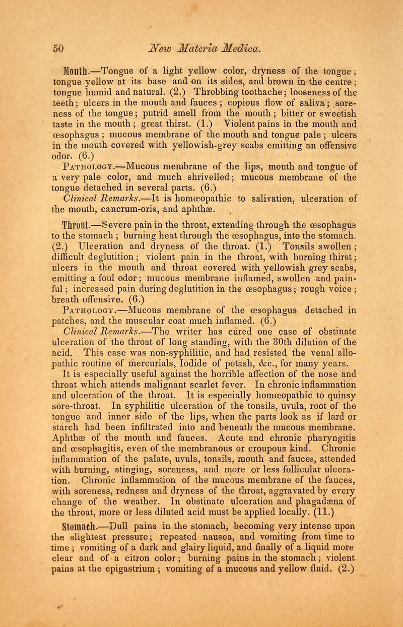 Mouth.—Tongue of a light yellow color, dryness of the tongne; tongue yellow at its base and on its sides, and brown in the centre ; tongue humid and natural. (2.) Throbbing toothache; looseness of the teeth; ulcers in the mouth and fauces ; copious flow of saliva; sore- ness of the tongue; putrid smell from the mouth; bitter or sweetish taste in the mouth; great thirst. (1.) Violent pains in the mouth and oesophagus ; mucous membrane of the mouth and tongue pale ; ulcers in the mouth covered with yellowish-grey scabs emitting an offensive odor. (6.) Pathology.—Mucous membrane of the lips, mouth and tongue of a very pale color, and much shrivelled; mucous membrane of the tongue detached in several parts. (6.) Clinical Remarks.—It is homoeopathic to salivation, ulceration of the mouth, cancrum-oris, and aphthae. Throat.—Severe pain in the throat, extending through the oesophagus to the stomach ; burning heat through the oesophagus, into the stomach. (2.) Ulceration and dryness of the throat. (1.) Tonsils swollen ; difficult deglutition; violent pain in the throat, with burning thirst; ulcers in the mouth and throat covered with yellowish grey scabs, emitting a foul odor; mucous membrane inflamed, swollen and pain- ful ; increased pain during deglutition in the oesophagus; rough voice ; breath offensive. (6.) Pathology.—Mucous membrane of the oesophagus detached in patches, and the muscular coat much inflamed. (6.) Clinical Remarks.—The writer has cured one case of obstinate ulceration of the throat of long standing, with the 30th dilution of the acid. This case was non-syphilitic, and had resisted the venal allo- pathic routine of mercurials, Iodide of potash, &c, for many years. It is especially useful against the horrible affection of the nose and throat which attends malignant scarlet fever. In chronic inflammation and ulceration of the throat. It is especially homoeopathic to quinsy sore-throat. In syphilitic ulceration of the tonsils, uvula, root of the tongue and inner side of the lips, when the parts look as if lard or starch had been infiltrated into and beneath the mucous membrane. Aphthae of the mouth and fauces. Acute and chronic pharyngitis and oesophagitis, even of the membranous or croupous kind. Chronic inflammation of the palate, uvula, tonsils, mouth and fauces, attended with burning, stinging, soreness, and more or less follicular ulcera- tion. Chronic inflammation of the mucous membrane of the fauces, with soreness, redness and dryness of the throat, aggravated by every change of the weather. In obstinate ulceration and phagadaena of the throat, more or less diluted acid must be applied locally. (11.) Stomach.—Dull pains in the stomach, becoming very intense upon the slightest pressure; repeated nausea, and vomiting from time to time ; vomiting of a dark and glairy liquid, and finally of a liquid more clear and of a citron color; burning pains in the stomach; violent pains at the epigastrium ; vomiting of a mucous and yellow fluid. (2.)