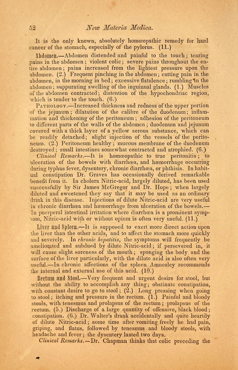 It is the only known, absolutely homoeopathic remedy for hard cancer of the stomach, especially of the pylorus. (11.) Abdomen.—Abdomen distended and painful to the touch; tearing pains in the abdomen; violent colic; severe pains throughout the en- tire abdomen; pains increased from the lightest pressure upon the abdomen. (2.) Frequent pinching in the abdomen; cutting pain in the abdomen, in the morning in bed; excessive flatulence; rumbling^n the abdomen; suppurating swelling of the inguinual glands. (1.) Muscles of the abdomen contracted; distention of the hypochondriac region, which is tender to the touch. (6.) Pathology.—Increased thickness and redness of the upper portion of the jejunum; dilatation of the calibre of the duodenum; inflam- mation and thickening of the peritoneum ; adhesion of the peritoneum to different parts of the walls of the abdomen ; duodenum and jejunum covered with a thick layer of a yellow serous substance, which can be readily detached; slight injection of the vessels of the perito- neum. (2.) Peritoneum healthy ; mucous membrane of the duodenum destroyed; small intestines somewhat contracted and atrophied. (6.) Clinical Remarks.—It is homoeopathic to true peritonitis ; to ulceration of the bowels with diarrhoea, and haemorrhage occurring during typhus fever, dysentery, chronic diarrhoea, or phthisis. In habit- ual constipation Dr. Graves has occasionally derived remarkable benefit from it. In cholera Nitric-acid, largely diluted, has been used successfully by Sir James McGregor and Dr. Hope ; when largely diluted and sweetened they say that it may be used as an ordinary drink in this disease. Injections of dilute Nitric-acid are very useful in chronic diarrhoea and haemorrhage from ulceration of the bowels.— In puerperal intestinal irritation where diarrhoea is a prominent symp- tom, Nitric-acid with or without opium is often very useful. (11.) Liver and Spleen.—It is supposed to exert more direct action upon the liver than the other acids, and to affect the stomach more quickly and severely. In chronic hepatitis, the symptoms will frequently be ameliorated and subdued by dilute Nitric-acid; if persevered in, it will cause slight soreness of the mouth; sponging the body and the surface of the liver particularly, with the dilute acid is also often very useful.—In chronic affections of the spleen Amnesley recommends the internal and external use of this acid. (10.) Rectum and Stool.—Very frequent and urgent desire for stool, but without the ability to accomplish any thing; obstinate constipation, with constant desire to go to stool; (2.) Long pressing when going to stool; itching and pressure in the rectum. (1.) Painful and bloody stools, with tenesmus and prolapsus of the rectum ; prolapsus of the rectum. (5.) Discharge of a large quantity of offensive, black blood; constipation. (6.) Dr. Walter's drank accidentally and quite heartily of dilute Nitric-acid; some time after vomiting freely, he had pain, griping, and flatus, followed by tenesmus and bloody stools, with headache and fever ; the dysentery lasted two days. Clinical Remarks. —T)x. Chapman thinks that colic preceding the