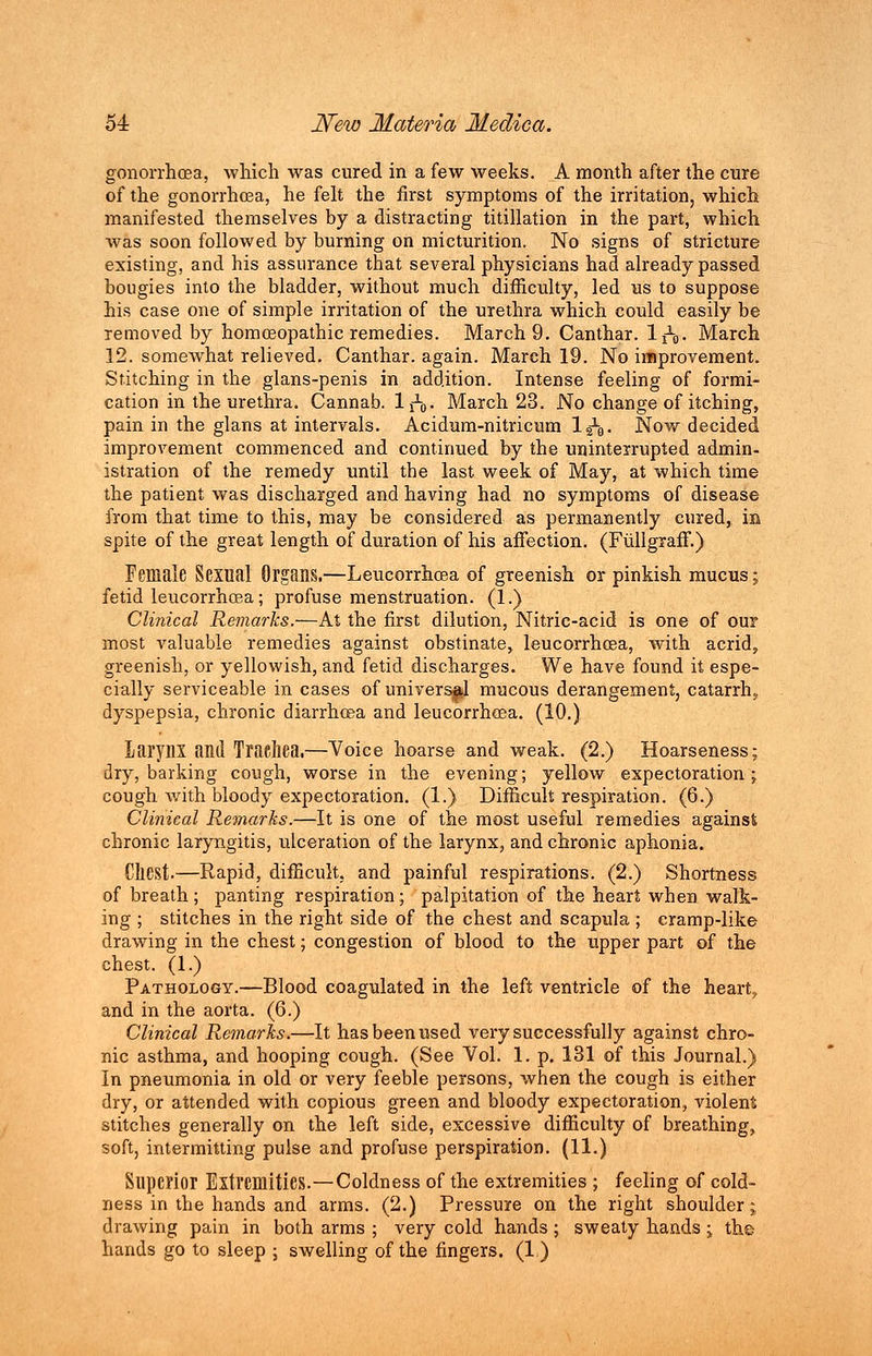 gonorrhoea, which was cured in a few weeks. A month after the cure of the gonorrhoea, he felt the first symptoms of the irritation, which manifested themselves by a distracting titillation in the part, which was soon followed by burning on micturition. No signs of stricture existing, and his assurance that several physicians had already passed bougies into the bladder, without much difficulty, led us to suppose his case one of simple irritation of the urethra which could easily be removed by homoeopathic remedies. March 9. Canthar. IjV March 12. somewhat relieved. Canthar. again. March 19. No improvement. Stitching in the glans-penis in addition. Intense feeling of formi- cation in the urethra. Cannab. IjV March 23. No change of itching, pain in the glans at intervals. Acidum-nitricum lgV Now decided improvement commenced and continued by the uninterrupted admin- istration of the remedy until the last week of May, at which time the patient was discharged and having had no symptoms of disease from that time to this, may be considered as permanently cured, in spite of the great length of duration of his affection. (Fullgxaff.) Female Sexual Organs.—Leucorrhcea of greenish or pinkish mucus; fetid leucorrhoea ; profuse menstruation. (1.) Clinical Remarks.—At the first dilution, Nitric-acid is one of our most valuable remedies against obstinate, leucorrhcea, with acrid, greenish, or yellowish, and fetid discharges. We have found it espe- cially serviceable in cases of universal mucous derangement, catarrh, dyspepsia, chronic diarrhoea and leucorrhoea. (10.) LaryilX and Trachea.—Voice hoarse and weak. (2.) Hoarseness; dry, barking cough, worse in the evening; yellow expectoration ; cough with bloody expectoration. (1.) Difficult respiration. (6.) Clinical Remarks.—It is one of the most useful remedies against chronic laryngitis, ulceration of the larynx, and chronic aphonia. Chest.—Rapid, difficult, and painful respirations. (2.) Shortness of breath ; panting respiration; palpitation of the heart when walk- ing ; stitches in the right side of the chest and scapula; cramp-like drawing in the chest; congestion of blood to the upper part of the chest. (1.) Pathology.—Blood coagulated in the left ventricle of the heart., and in the aorta. (6.) Clinical Remarks.—It has been used very successfully against chro- nic asthma, and hooping cough. (See Vol. 1. p. 131 of this Journal.) In pneumonia in old or very feeble persons, when the cough is either dry, or attended with copious green and bloody expectoration, violent; stitches generally on the left side, excessive difficulty of breathing, soft, intermitting pulse and profuse perspiration. (11.) Superior Extremities.—Coldness of the extremities ; feeling of cold- ness in the hands and arms. (2.) Pressure on the right shoulder j drawing pain in both arms ; very cold hands ; sweaty hands j the hands go to sleep ; swelling of the fingers. (1)