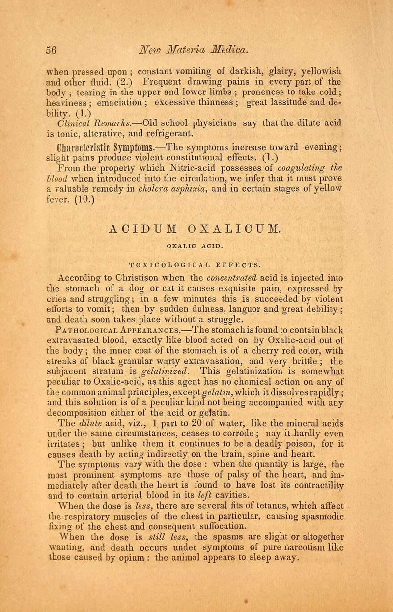 when pressed upon ; constant vomiting of darkish, glairy, yellowish and other fluid. (2.) Frequent drawing pains in every part of the body ; tearing in the upper and lower limbs ; proneness to take cold; heaviness ; emaciation ; excessive thinness ; great lassitude and de- bility. (1.) Clinical Remarks.—Old school physicians say that the dilute acid is tonic, alterative, and refrigerant. Characteristic Symptoms.—The symptoms increase toward evening; slight pains produce violent constitutional effects. (1.) From the property which Nitric-acid possesses of coagulating the Hood when introduced into the circulation, we infer that it must prove a valuable remedy in cholera asphixia, and in certain stages of yellow fever. (10.) ACIDUM OXALICUM. OXALIC ACID. TOXICOLOGIC AL EFFECTS. According to Christison when the concentrated acid is injected into the stomach of a dog or cat it causes exquisite pain, expressed by cries and struggling; in a few minutes this is succeeded by violent efforts to vomit; then by sudden dulness, languor and great debility; and death soon takes place without a struggle. Pathological Appearances.—The stomach is found to contain black extravasated blood, exactly like blood acted on by Oxalic-acid out of the body; the inner coat of the stomach is of a cherry red color, with streaks of black granular warty extravasation, and very brittle ; the subjacent stratum is gelatinized. This gelatinization is somewhat peculiar to Oxalic-acid, as this agent has no chemical action on any of the common animal principles, except gelatin, which it dissolves rapidly; and this solution is of a peculiar kind not being accompanied with any decomposition either of the acid or gelatin. The dilute acid, viz., 1 part to 20 of water, like the mineral acids under the same circumstances, ceases to corrode ; nay it hardly even irritates ; but unlike them it continues to be a deadly poison, for it causes death by acting indirectly on the brain, spine and heart. The symptoms vary with the dose : when the quantity is large, the most prominent symptoms are those of palsy of the heart, and im- mediately after death the heart is found to have lost its contractility and to contain arterial blood in its left cavities. When the dose is less, there are several fits of tetanus, which affect the respiratory muscles of the chest in particular, causing spasmodic fixing of the chest and consequent suffocation. When the dose is still less, the spasms are slight or altogether wanting, and death occurs under symptoms of pure narcotism like those caused by opium : the animal appears to sleep away.