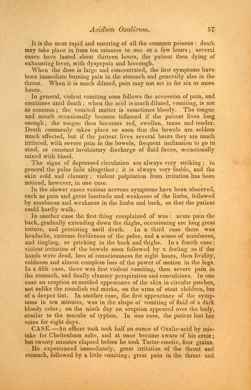 It is the most rapid and unerring of all the common poisons : death may take place in from ten minutes to one or a few hours ; several cases have lasted about thirteen hours, the patient then dying of exhausting fever, with dyspepsia and hiccough. When the dose is large and concentrated, the first symptoms have been immediate burning pain in the stomach and generally also in the throat. When it is much diluted, pain may not set in for six or more hours. In general, violent vomiting soon follows the accession of pain, and continues until death ; when the acid is much diluted, vomiting, is not so common; the vomited matter is sometimes bloody. The tongue and mouth occasionally become inflamed if the patient lives long enough; the tongue then becomes red, swollen, tense and tender. Death commonly takes place so soon that the bowels are seldom much affected, but if the patient lives several hours they are much irritated, with severe pain in the bowels, frequent inclination to go to stool, or constant involuntary discharge of fluid faeces, occasionally mixed with blood. The signs of depressed circulation are always very striking ; in general the pulse fails altogether; it is always very feeble, and the skin cold and clammy; violent palpitation from irritation has been noticed, however, in one case. In the slower cases various nervous symptoms have been observed, such as pain and great lassitude and weakness of the limbs, followed by numbness and weakness in the limbs and back, so that the patient could hardly walk. In another case the first thing complained of was : acute pain the back, gradually extending down the thighs, occasioning ere long great torture, and persisting until death. In a third case there was headache, extreme feebleness of the pulse, and a sense of numbness, and tingling, or pricking in the back and thighs. In a fourth case: violent irritation of the bowels soon followed by a feeling as if the hands were dead, loss of consciousness for eight hours, then lividity, coldness and almost complete loss of the power of motion in the legs. In a fifth case, there was first violent vomiting, then severe pain in the stomach, and finally clammy perspiration and convulsions. In one case an eruption or mottled appearance of the skin in circular patches, not unlike the roundish red marks, on the arms of stout children, but of a deeper tint. In another case, the first appearance of the symp- toms in ten minutes, was in the shape of vomiting of fluid of a dark bloody color; on the ninth day an eruption appeared over the body, similar to the maculae of typhus. In one case, the patient lost her voice for eight days. CASE.—An officer took took half an ounce of Oxalic-acid by mis- take for Cheltenham salts, and at once became aware of his error; but twenty minutes elapsed before he took Tartar-emetic, four grains, He experienced immediately, great irritation of the throat and stomach, followed by a little vomiting; great pain in the throat and