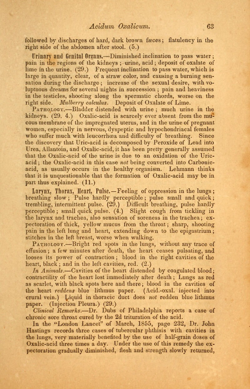 followed by discharges of hard, dark brown faeces; flatulency in the right side of the abdomen after stool. (5.) Urinary and Genital Organs.—Diminished inclination to pass water ; pain in the regions of the kidneys ; urine, acid; deposit of oxalate of lime in the urine. (29.) Frequent inclination to pass water, which is large in quantity, clear, of a straw color, and causing a burning sen- sation during the discharge ; increase of the sexual desire, with vo- luptuous dreams for several nights in succession ; pain and heaviness in the testicles, shooting along the spermatic chords, worse on the right side. Mulberry calculus. Deposit of Oxalate of Lime. Pathology.—Bladder distended with urine ; much urine in the kidneys. (29. 4.) Oxalic-acid is scarcely ever absent from the mu- cous membrane of the impregnated uterus, and in the urine of pregnant women, especially in nervous, dyspeptic and hypochondriacal females who suffer much with leucorrhcea and difficulty of breathing. Since the discovery that Uric-acid is decomposed by Peroxide of Lead into Urea, Allantoin, and Oxalic-acid, it has been pretty generally assumed that the Oxalic-acid of the urine is due to an oxidation of the Uric- acid ; the Oxalic-acid in this case not being converted into Carbonic- acid, as usually occurs in the healthy organism. Lehmann thinks that it is unquestionable that the formation of Oxalic-acid may be in part thus explained. (11.) Larynx, Thorax, Heart, Pulse. —Feeling of oppression in the lungs ; breathing slow; Pulse hardly perceptible ; pulse small and quick; trembling, intermittent pulse. (29.) Difficult breathing, pulse hardly perceptible ; small quick pulse. (4.) Slight cough from tickling in the larynx and trachea, also sensation of soreness in the trachea; ex- pectoration of thick, yellow mucus from the throat; sharp, shooting pain in the left lung and heart, extending down to the epigastrium; stitches in the left breast, worse when walking. Pathology.—Bright red spots in the lungs, without any trace of effusion; a few minutes after death, the heart ceases pulsating, and looses its power of contraction ; blood in the right cavities of the heart, black ; and in the left cavities, red. (2.) In Animals.—Cavities of the heart distended by coagulated blood; contractility of the heart lost immediately after death; Lungs as red as scarlet, with black spots here and there; blood in the cavities of the heart reddens blue lithmus paper. (Acid.-oxal. injected into crural vein.) Liquid in thoracic duct does not redden blue lithmus paper. (Injection Pleura.) (29.) Clinical Remarks.—Dr. Dubs of Philadelphia reports a case of chronic sore throat cured by the 2d trituration of the acid. In the London Lancet of March, 1855, page 232, Dr. John Hastings records three cases of tubercular phthisis with cavities in the lungs, very materially benefited by the use of half-grain doses of Oxalic-acid three times a day. Under the use of this remedy the ex- pectoration gradually diminished, flesh and strength slowly returned,