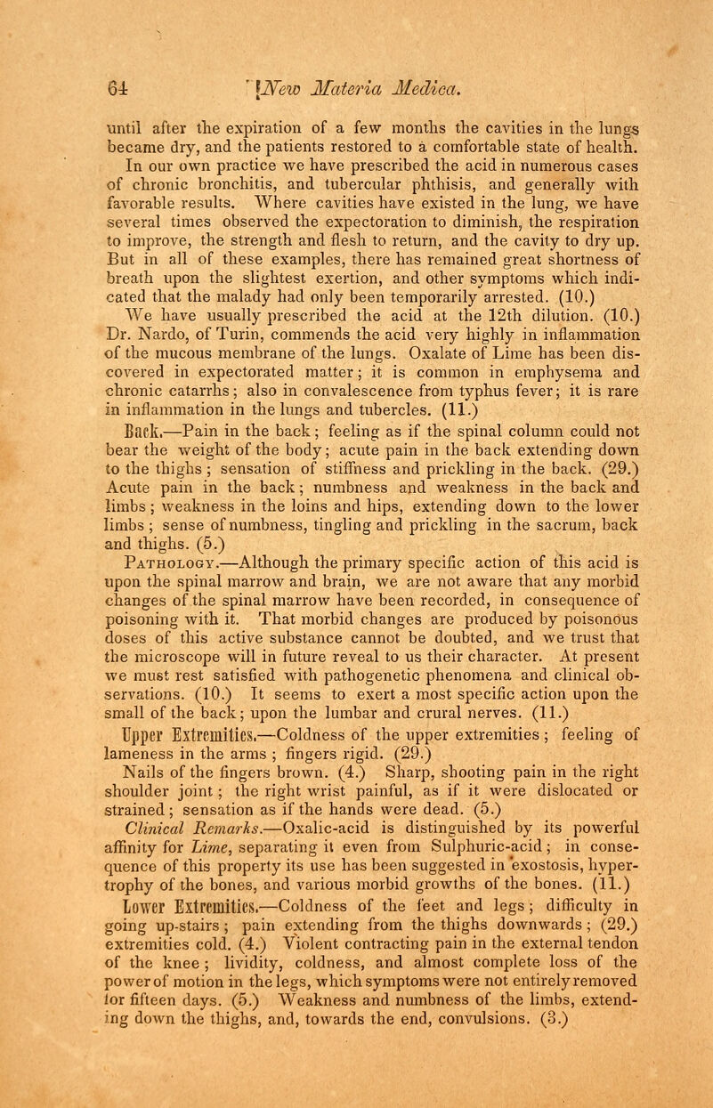 until after the expiration of a few months the cavities in the lungs became dry, and the patients restored to a comfortable state of health. In our own practice we have prescribed the acid in numerous cases of chronic bronchitis, and tubercular phthisis, and generally with favorable results. Where cavities have existed in the lung, we have several times observed the expectoration to dimmish, the respiration to improve, the strength and flesh to return, and the cavity to dry up. But in all of these examples, there has remained great shortness of breath upon the slightest exertion, and other symptoms which indi- cated that the malady had only been temporarily arrested. (10.) We have usually prescribed the acid at the 12th dilution. (10.) Dr. Nardo, of Turin, commends the acid very highly in inflammation of the mucous membrane of the lungs. Oxalate of Lime has been dis- covered in expectorated matter; it is common in emphysema and chronic catarrhs; also in convalescence from typhus fever; it is rare in inflammation in the lungs and tubercles. (11.) Back.—Pain in the back; feeling as if the spinal column could not bear the weight of the body; acute pain in the back extending down to the thighs ; sensation of stiffness and prickling in the back. (29.) Acute pain in the back; numbness and weakness in the back and limbs ; weakness in the loins and hips, extending down to the lower limbs ; sense of numbness, tingling and prickling in the sacrum, back and thighs. (5.) Pathology.—Although the primary specific action of this acid is upon the spinal marrow and brain, we are not aware that any morbid changes of the spinal marrow have been recorded, in consequence of poisoning with it. That morbid changes are produced by poisonous doses of this active substance cannot be doubted, and we trust that the microscope will in future reveal to us their character. At present we must rest satisfied with pathogenetic phenomena and clinical ob- servations. (10.) It seems to exert a most specific action upon the small of the back; upon the lumbar and crural nerves. (11.) Upper Extremities.—Coldness of the upper extremities ; feeling of lameness in the arms ; fingers rigid. (29.) Nails of the fingers brown. (4.) Sharp, shooting pain in the right shoulder joint; the right wrist painful, as if it were dislocated or strained; sensation as if the hands were dead. (5.) Clinical Remarks.—Oxalic-acid is distinguished by its powerful affinity for Lime, separating it even from Sulphuric-acid; in conse- quence of this property its use has been suggested in exostosis, hyper- trophy of the bones, and various morbid growths of the bones. (11.) Lower Extremities.—Coldness of the feet and legs ; difficulty in going up-stairs; pain extending from the thighs downwards; (29.) extremities cold. (4.) Violent contracting pain in the external tendon of the knee ; lividity, coldness, and almost complete loss of the power of motion in the legs, which symptoms were not entirely removed lor fifteen days. (5.) Weakness and numbness of the limbs, extend- ing down the thighs, and, towards the end, convulsions. (3.)