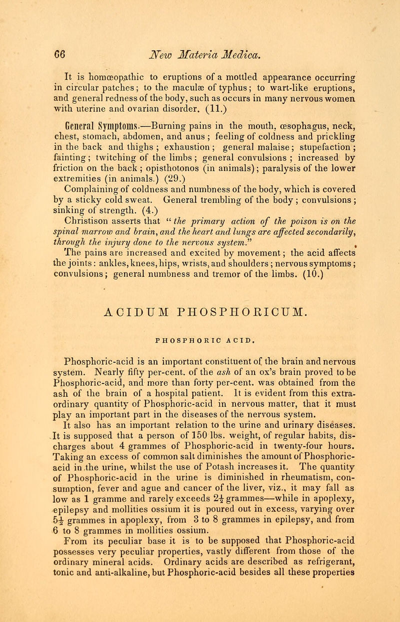 It is homoeopathic to eruptions of a mottled appearance occurring in circular patches; to the macula; of typhus; to wart-like eruptions, and general redness of the body, such as occurs in many nervous women with uterine and ovarian disorder. (11.) General Symptoms.—Burning pains in the mouth, oesophagus, neck, chest, stomach, abdomen, and anus ; feeling of coldness and prickling in the back and thighs ; exhaustion ; general malaise ; stupefaction ; fainting; twitching of the limbs ; general convulsions ; increased by friction on the back ; opisthotonos (in animals); paralysis of the lower extremities (in animals.) (29.) Complaining of coldness and numbness of the body, which is covered by a sticky cold sweat. General trembling of the body ; convulsions ; sinking of strength. (4.) Christison asserts that  the primary action of the poison is on the spinal marrow and brain, and the heart and lungs are affected secondarily, through the injury done to the nervous system. , The pains are increased and excited by movement; the acid affects the joints: ankles, knees, hips, wrists, and shoulders; nervous symptoms; convulsions; general numbness and tremor of the limbs. (10.) ACIDUM PHOSPHOKICUM. PHOSPHORIC ACID. Phosphoric-acid is an important constituent of the brain and nervous system. Nearly fifty per-cent. of the ash of an ox's brain proved to be Phosphoric-acid, and more than forty per-cent. was obtained from the ash of the brain of a hospital patient. It is evident from this extra- ordinary quantity of Phosphoric-acid in nervous matter, that it must play an important part in the diseases of the nervous system. It also has an important relation to the urine and urinary diseases. It is supposed that a person of 150 lbs. weight, of regular habits, dis- charges about 4 grammes of Phosphoric-acid in twenty-four hours. Taking an excess of common salt diminishes the amount of Phosphoric- acid in .the urine, whilst the use of Potash increases it. The quantity of Phosphoric-acid in the urine is diminished in rheumatism, con- sumption, fever and ague and cancer of the liver, viz., it may fall as low as 1 gramme and rarely exceeds 2-£ grammes—while in apoplexy, epilepsy and mollities ossium it is poured out in excess, varying over 5-£ grammes in apoplexy, from 3 to 8 grammes in epilepsy, and from 6 to 8 grammes in mollities ossium. From its peculiar base it is to be supposed that Phosphoric-acid possesses very peculiar properties, vastly different from those of the ordinary mineral acids. Ordinary acids are described as refrigerant, tonic and anti-alkaline, but Phosphoric-acid besides all these properties