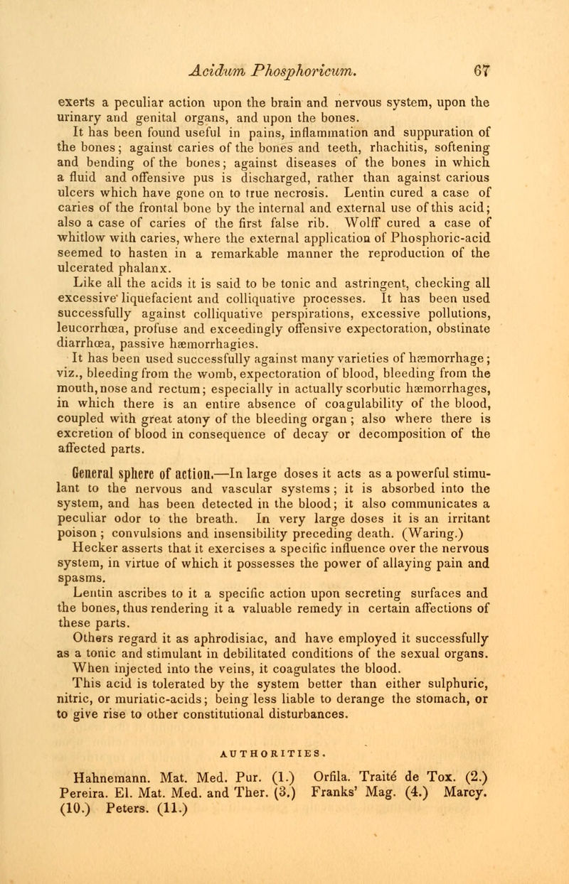 exerts a peculiar action upon the brain and nervous system, upon the urinary and genital organs, and upon the bones. It has been found useful in pains, inflammation and suppuration of the bones; against caries of the bones and teeth, rhachitis, softening and bending of the bones; against diseases of the bones in which a fluid and offensive pus is discharged, rather than against carious ulcers which have gone on to true necrosis. Lentin cured a case of caries of the frontal bone by the internal and external use of this acid; also a case of caries of the first false rib. Wolff cured a case of whitlow with caries, where the external application of Phosphoric-acid seemed to hasten in a remarkable manner the reproduction of the ulcerated phalanx. Like all the acids it is said to be tonic and astringent, checking all excessive' liquefacient and colliquative processes. It has been used successfully against colliquative perspirations, excessive pollutions, leucorrhosa, profuse and exceedingly offensive expectoration, obstinate diarrhoea, passive haemorrhagies. It has been used successfully against many varieties of haemorrhage; viz., bleeding from the womb, expectoration of blood, bleeding from the mouth,nose and rectum; especially in actually scorbutic haemorrhages, in which there is an entire absence of coagulability of the blood, coupled with great atony of the bleeding organ ; also where there is excretion of blood in consequence of decay or decomposition of the affected parts. General sphere of action.—In large doses it acts as a powerful stimu- lant to the nervous and vascular systems; it is absorbed into the system, and has been detected in the blood; it also communicates a peculiar odor to the breath. In very large doses it is an irritant poison; convulsions and insensibility preceding death. (Waring.) Hecker asserts that it exercises a specific influence over the nervous system, in virtue of which it possesses the power of allaying pain and spasms. Lentin ascribes to it a specific action upon secreting surfaces and the bones, thus rendering it a valuable remedy in certain affections of these parts. Others regard it as aphrodisiac, and have employed it successfully as a tonic and stimulant in debilitated conditions of the sexual organs. When injected into the veins, it coagulates the blood. This acid is tolerated by the system better than either sulphuric, nitric, or muriatic-acids; being less liable to derange the stomach, or to give rise to other constitutional disturbances. AUTHORITIES. Hahnemann. Mat. Med. Pur. (1.) Orfila. Traite de Tox. (2.) Pereira. El. Mat. Med. and Ther. (3.) Franks' Mag. (4.) Marcy. (10.) Peters. (11.)